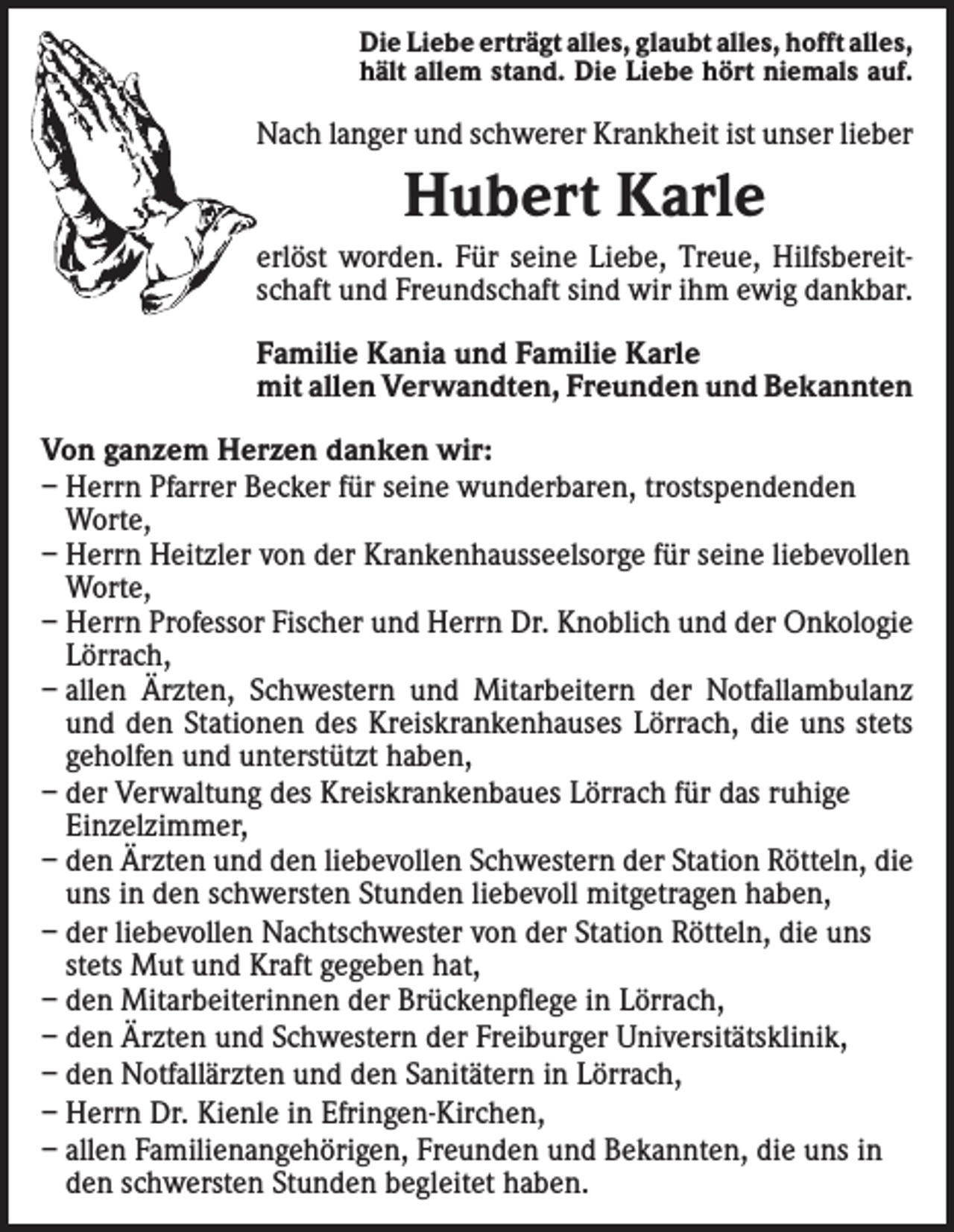 <p>Die Liebe erträgt alles, glaubt alles, hofft alles,<br />hält allem stand. Die Liebe hört niemals auf.</p><p>Nach langer und schwerer Krankheit ist unser lieber</p><p>Hubert Karle<br />erlöst worden. Für seine Liebe, Treue, Hilfsbereitschaft und Freundschaft sind wir ihm ewig dankbar.<br />Familie Kania und Familie Karle<br />mit allen Verwandten, Freunden und Bekannten<br />Von ganzem Herzen danken wir:<br />– Herrn Pfarrer Becker für seine wunderbaren, trostspendenden<br />Worte,<br />– Herrn Heitzler von der Krankenhausseelsorge für seine liebevollen<br />Worte,<br />– Herrn Professor Fischer und Herrn Dr. Knoblich und der Onkologie<br />Lörrach,<br />– allen Ärzten, Schwestern und Mitarbeitern der Notfallambulanz<br />und den Stationen des Kreiskrankenhauses Lörrach, die uns stets<br />geholfen und unter­stützt haben,<br />– der Verwaltung des Kreiskrankenbaues Lörrach für das ruhige<br />­Einzelzimmer,<br />– den Ärzten und den liebevollen Schwestern der Station Rötteln, die<br />uns in den schwersten Stunden liebevoll mitgetragen haben,<br />– der liebevollen Nachtschwester von der Station Rötteln, die uns<br />stets Mut und Kraft gegeben hat,<br />– den Mitarbeiterinnen der Brückenpflege in Lörrach,<br />– den Ärzten und Schwestern der Freiburger Universitätsklinik,<br />– den Notfallärzten und den Sanitätern in Lörrach,<br />– Herrn Dr. Kienle in Efringen-Kirchen,<br />– allen Familienangehörigen, Freunden und Bekannten, die uns in<br />den schwersten Stunden begleitet haben.</p>