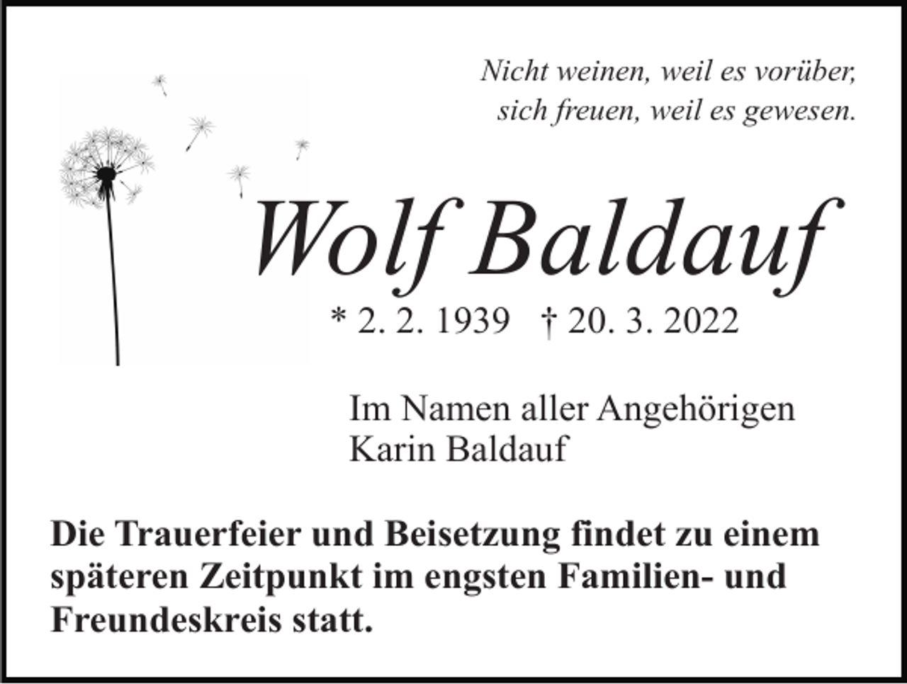 <p>Nicht weinen, weil es vorüber,<br />sich freuen, weil es gewesen.</p><p>Wolf Baldauf<br />* 2. 2. 1939 † 20. 3. 2022<br />Im Namen aller Angehörigen<br />Karin Baldauf<br />Die Trauerfeier und Beisetzung findet zu einem<br />späteren Zeitpunkt im engsten Familien- und<br />Freundeskreis statt.</p>