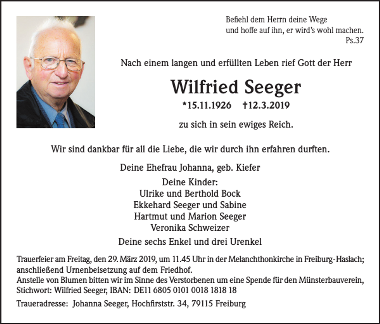 <p>Befiehl dem Herrn deine Wege<br />und hoffe auf ihn, er wird’s wohl machen.<br />Ps.37</p><p>Nach einem langen und erfüllten Leben rief Gott der Herr</p><p>Wilfried Seeger<br />*15.11.1926</p><p>†12.3.2019</p><p>zu sich in sein ewiges Reich.<br />Wir sind dankbar für all die Liebe, die wir durch ihn erfahren durften.<br />Deine Ehefrau Johanna, geb. Kiefer<br />Deine Kinder:<br />Ulrike und Berthold Bock<br />Ekkehard Seeger und Sabine<br />Hartmut und Marion Seeger<br />Veronika Schweizer<br />Deine sechs Enkel und drei Urenkel<br />Trauerfeier am Freitag, den 29. März 2019, um 11.45 Uhr in der Melanchthonkirche in Freiburg-Haslach;<br />anschließend Urnenbeisetzung auf dem Friedhof.<br />Anstelle von Blumen bitten wir im Sinne des Verstorbenen um eine Spende für den Münsterbauverein,<br />Stichwort: Wilfried Seeger, IBAN: DE11 6805 0101 00<br />Traueradresse: Johanna Seeger, Hochfirststr. 34, 79115 Freiburg</p>