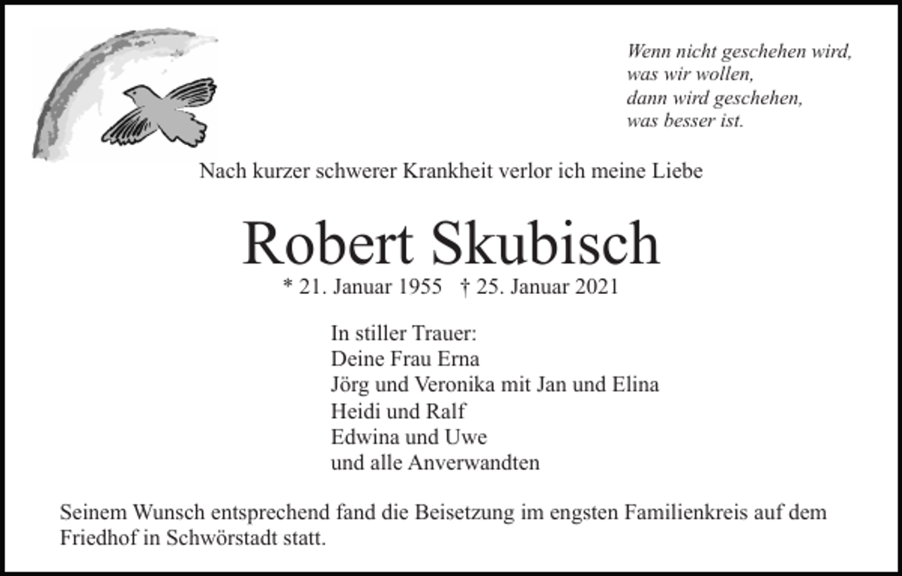 <p>Wenn nicht geschehen wird,<br />was wir wollen,<br />dann wird geschehen,<br />was besser ist.</p><p>Nach kurzer schwerer Krankheit verlor ich meine Liebe</p><p>Robert Skubisch<br />* 21. Januar 1955 † 25. Januar 2021</p><p>In stiller Trauer:<br />Deine Frau Erna<br />Jörg und Veronika mit Jan und Elina<br />Heidi und Ralf<br />Edwina und Uwe<br />und alle Anverwandten<br />Seinem Wunsch entsprechend fand die Beisetzung im engsten Familienkreis auf dem<br />Friedhof in Schwörstadt statt.</p>