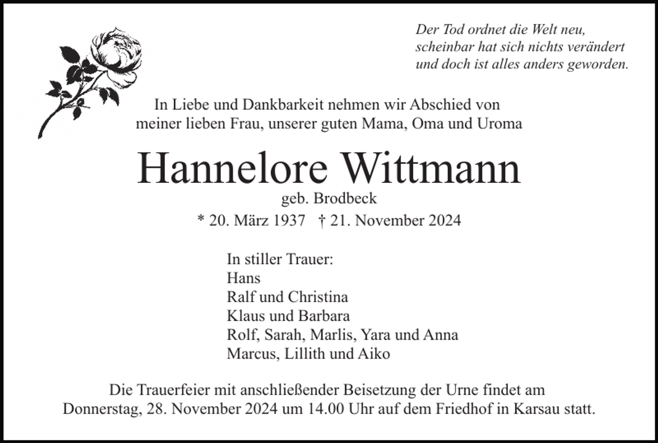 <p>Der Tod ordnet die Welt neu,<br />scheinbar hat sich nichts verändert<br />und doch ist alles anders geworden.</p><p>In Liebe und Dankbarkeit nehmen wir Abschied von<br />meiner lieben Frau, unserer guten Mama, Oma und Uroma</p><p>Hannelore Wittmann<br />geb. Brodbeck<br />* 20. März 1937 † 21. November 2024<br />In stiller Trauer:<br />Hans<br />Ralf und Christina<br />Klaus und Barbara<br />Rolf, Sarah, Marlis, Yara und Anna<br />Marcus, Lillith und Aiko<br />Die Trauerfeier mit anschließender Beisetzung der Urne findet am<br />Donnerstag, 28. November 2024 um 14.00 Uhr auf dem Friedhof in Karsau statt.</p>
