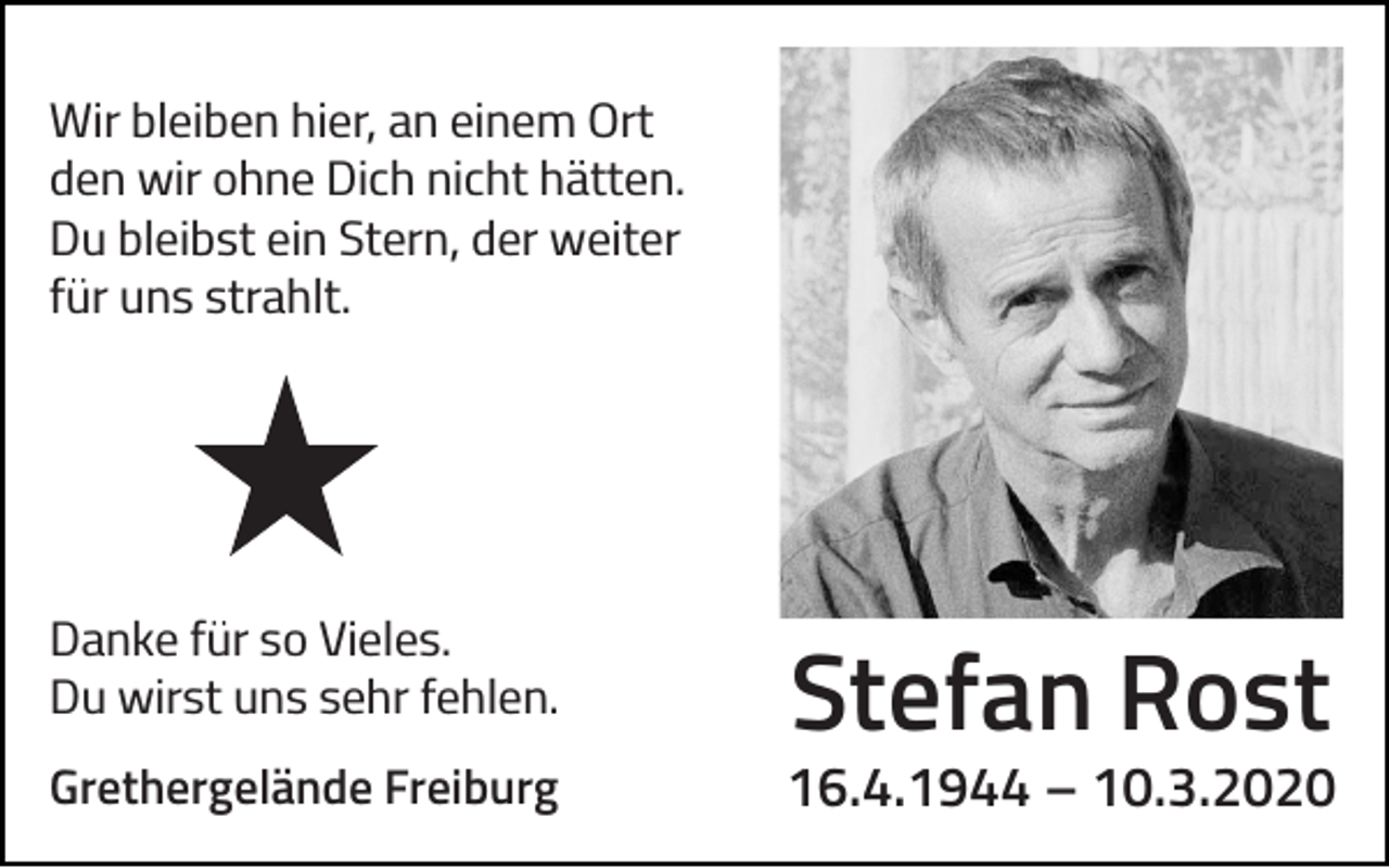 <p>Wir bleiben hier, an einem Ort<br />den wir ohne Dich nicht hätten.<br />Du bleibst ein Stern, der weiter<br />für uns strahlt.</p><p>Danke für so Vieles.<br />Du wirst uns sehr fehlen.<br />Grethergelände Freiburg</p><p>Stefan Rost</p><p>16.4.1944 – 10.3.2020</p>