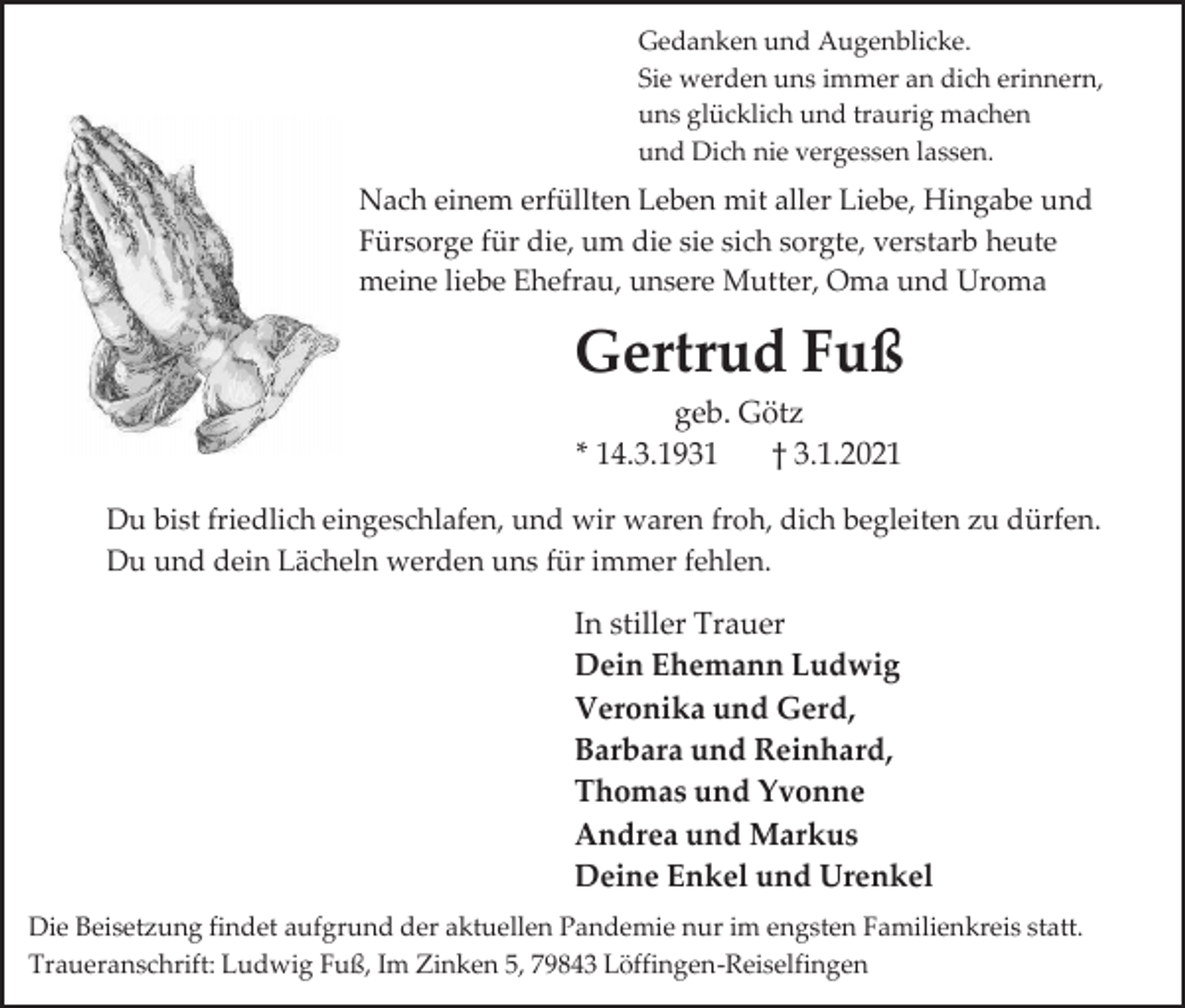 <p>Gedanken und Augenblicke.<br />Sie werden uns immer an dich erinnern,<br />uns glücklich und traurig machen<br />und Dich nie vergessen lassen.</p><p>Nach einem erfüllten Leben mit aller Liebe, Hingabe und<br />Fürsorge für die, um die sie sich sorgte, verstarb heute<br />meine liebe Ehefrau, unsere Mutter, Oma und Uroma</p><p>Gertrud Fuß<br />geb. Götz<br />* 14.3.1931<br />† 3.1.2021<br />Du bist friedlich eingeschlafen, und wir waren froh, dich begleiten zu dürfen.<br />Du und dein Lächeln werden uns für immer fehlen.</p><p>In stiller Trauer<br />Dein Ehemann Ludwig<br />Veronika und Gerd,<br />Barbara und Reinhard,<br />Thomas und Yvonne<br />Andrea und Markus<br />Deine Enkel und Urenkel<br />Die Beisetzung findet aufgrund der aktuellen Pandemie nur im engsten Familienkreis statt.<br />Traueranschrift: Ludwig Fuß, Im Zinken 5, 79843 Löffingen-Reiselfingen</p>