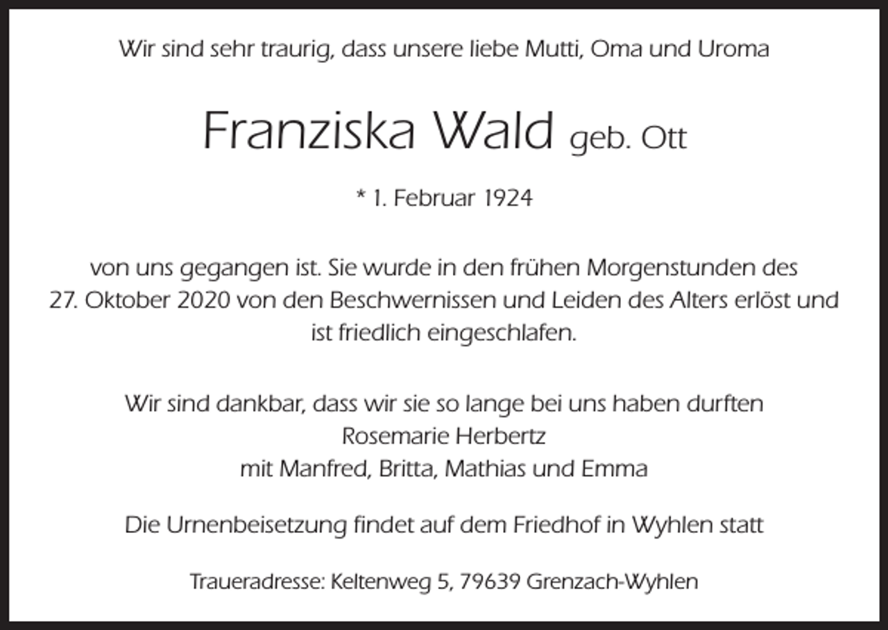 <p>Wir sind sehr traurig, dass unsere liebe Mutti, Oma und Uroma</p><p>Franziska Wald geb. Ott<br />* 1. Februar 1924<br />von uns gegangen ist. Sie wurde in den frühen Morgenstunden des<br />27. Oktober 2020 von den Beschwernissen und Leiden des Alters erlöst und<br />ist friedlich eingeschlafen.<br />Wir sind dankbar, dass wir sie so lange bei uns haben durften<br />Rosemarie Herbertz<br />mit Manfred, Britta, Mathias und Emma<br />Die Urnenbeisetzung findet auf dem Friedhof in Wyhlen statt<br />Traueradresse: Keltenweg 5, 79639 Grenzach-Wyhlen</p>