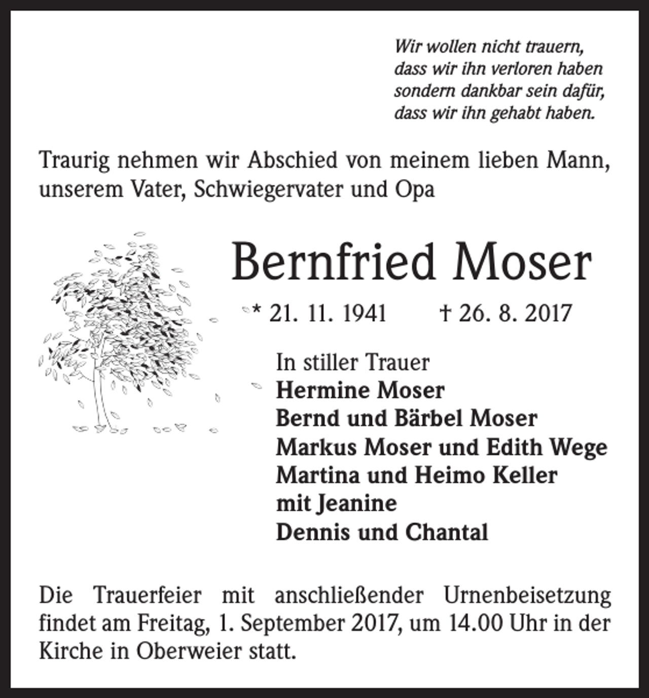 <p>Wir wollen nicht trauern,<br />dass wir ihn verloren haben<br />sondern dankbar sein dafür,<br />dass wir ihn gehabt haben.</p><p>Traurig nehmen wir Abschied von ­meinem lieben Mann,<br />unserem Vater, Schwiegervater und Opa</p><p>Bernfried Moser<br />* 21. 11. 1941 † 26. 8. 2017<br />In stiller Trauer<br />Hermine Moser<br />Bernd und Bärbel Moser<br />Markus Moser und Edith Wege<br />Martina und Heimo Keller<br />mit Jeanine<br />Dennis und Chantal<br />Die Trauerfeier mit anschließender Urnenbeisetzung<br />­findet am Freitag, 1. September 2017, um 14.00 Uhr in der<br />Kirche in Oberweier statt.</p>