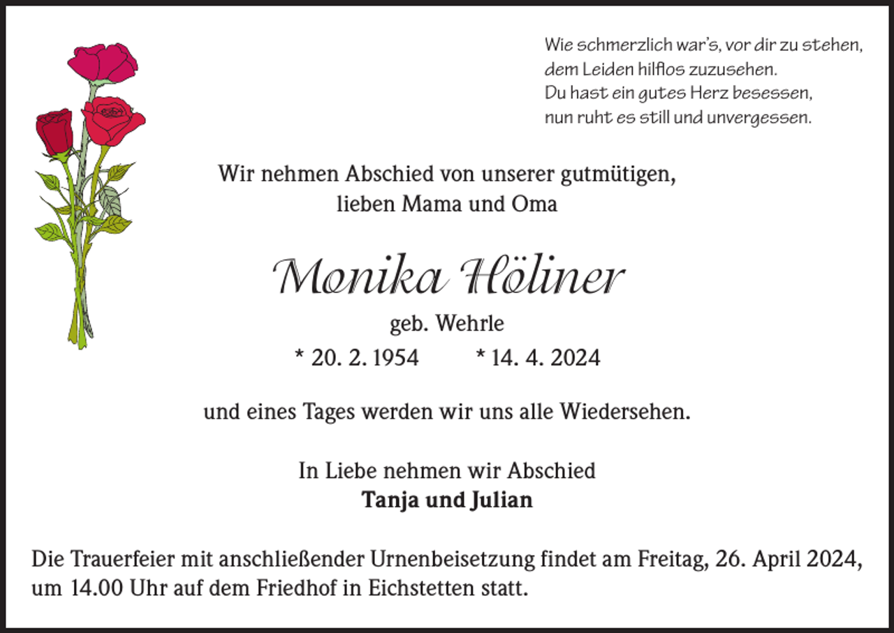<p>Wie schmerzlich war’s, vor dir zu stehen,<br />dem Leiden hilflos zuzusehen.<br />Du hast ein gutes Herz besessen,<br />nun ruht es still und unvergessen.</p><p>Wir nehmen Abschied von unserer gutmütigen,<br />lieben Mama und Oma</p><p>Monika Höliner<br />geb. Wehrle<br />* 20. 2. 1954<br />* 14. 4. 2024<br />und eines Tages werden wir uns alle Wiedersehen.<br />In Liebe nehmen wir Abschied<br />Tanja und Julian<br />Die Trauerfeier mit anschließender Urnenbeisetzung findet am Freitag, 26. April 2024,<br />um 14.00 Uhr auf dem Friedhof in Eichstetten statt.</p>