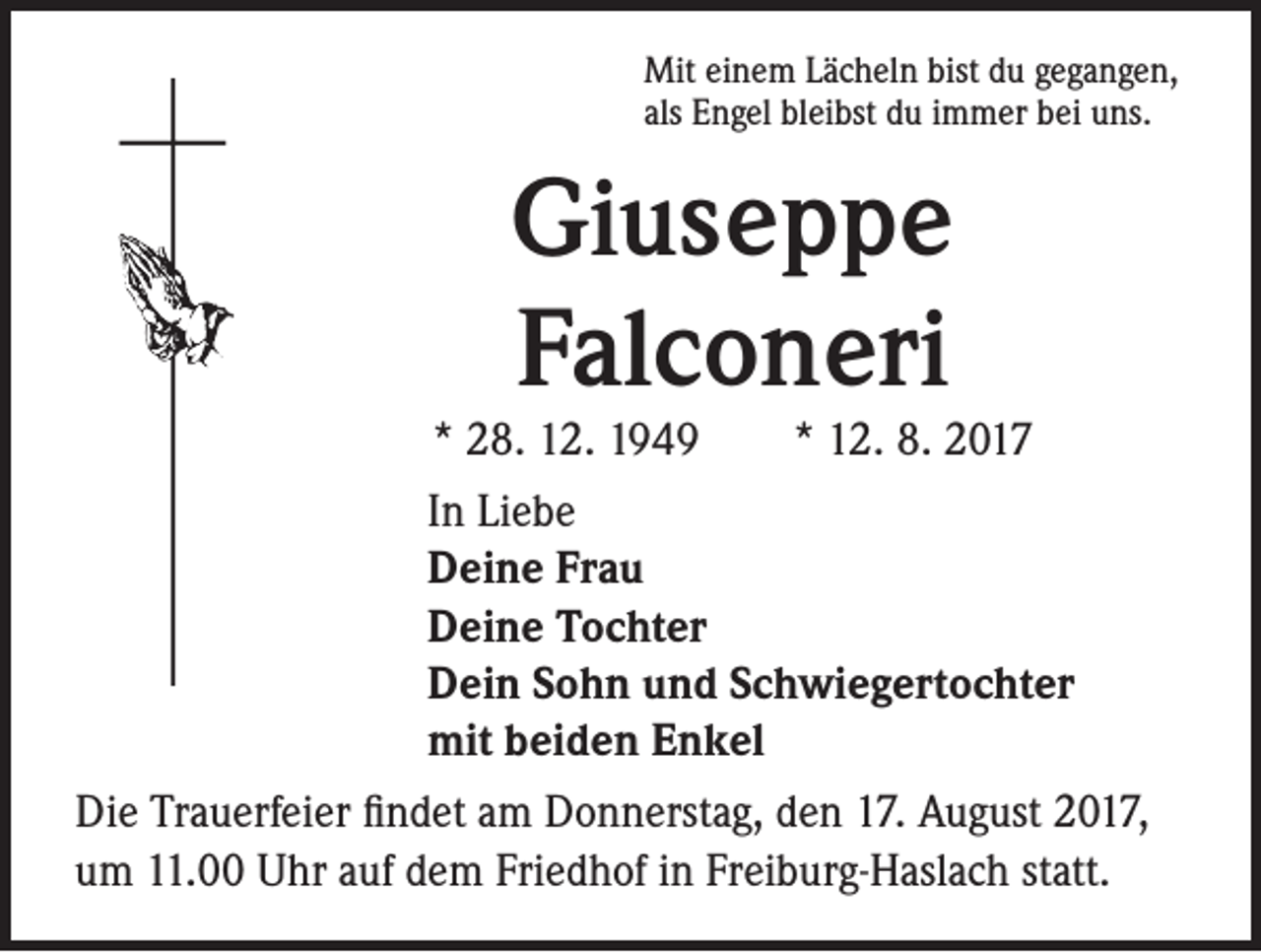 <p>Mit einem Lächeln bist du gegangen,<br />als Engel bleibst du immer bei uns.</p><p>Giuseppe<br />Falconeri</p><p>* 28. 12. 1949 * 12. 8. 2017<br />In Liebe<br />Deine Frau<br />Deine Tochter<br />Dein Sohn und Schwiegertochter<br />mit beiden Enkel<br />Die Trauerfeier findet am Donnerstag, den 17. August 2017,<br />um 11.00 Uhr auf dem Friedhof in Freiburg-Haslach statt.</p>