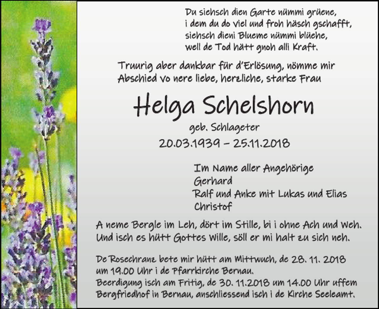 <p>Du siehsch dien Garte nümmi grüene,<br />i dem du do viel und froh häsch gschafft,<br />siehsch dieni Blueme nümmi blüehe,<br />well de Tod hätt gnoh alli Kraft.</p><p>Truurig aber dankbar für d’Erlösung, nömme mir<br />Abschied vo nere liebe, herzliche, starke Frau</p><p>Helga Schelshorn<br />geb. Schlageter</p><p>20.03.1939 – 25.11.2018<br />Im Name aller Angehörige<br />Gerhard<br />Ralf und Anke mit Lukas und Elias<br />Christof<br />A neme Bergle im Leh, dört im Stille, bi i ohne Ach und Weh.<br />Und isch es hütt Gottes Wille, söll er mi halt zu sich neh.<br />De Rosechranz bete mir hütt am Mittwuch, de 28. 11. 2018<br />um 19.00 Uhr i de Pfarrkirche Bernau.<br />Beerdigung isch am Fritig, de 30. 11.2018 um 14.00 Uhr uffem<br />Bergfriedhof in Bernau, anschliessend isch i de Kirche Seeleamt.</p>