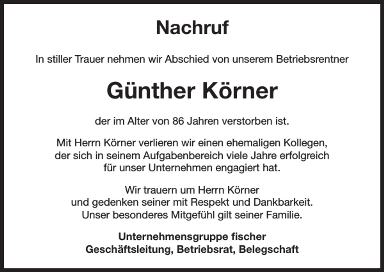<p>Nachruf<br />In stiller Trauer nehmen wir Abschied von unserem Betriebsrentner</p><p>Günther Körner<br />der im Alter von 86 Jahren verstorben ist.<br />Mit Herrn Körner verlieren wir einen ehemaligen Kollegen,<br />der sich in seinem Aufgabenbereich viele Jahre erfolgreich<br />für unser Unternehmen engagiert hat.<br />Wir trauern um Herrn Körner<br />und gedenken seiner mit Respekt und Dankbarkeit.<br />Unser besonderes Mitgefühl gilt seiner Familie.<br />Unternehmensgruppe fischer<br />Geschäftsleitung, Betriebsrat, Belegschaft</p>