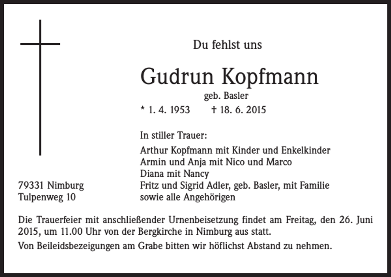 <p>Du fehlst uns</p><p>Gudrun Kopfmann<br />geb. Basler<br />* 1. 4. 1953 † 18. 6. 2015</p><p>79331 Nimburg<br />Tulpenweg 10</p><p>In stiller Trauer:<br />Arthur Kopfmann mit Kinder und Enkelkinder<br />Armin und Anja mit Nico und Marco<br />Diana mit Nancy<br />Fritz und Sigrid Adler, geb. Basler, mit Familie<br />sowie alle Angehörigen</p><p>Die Trauerfeier mit anschließender Urnenbeisetzung findet am Freitag, den 26. Juni<br />2015, um 11.00 Uhr von der Bergkirche in Nimburg aus statt.<br />Von Beileidsbezeigungen am Grabe bitten wir höflichst Abstand zu nehmen.</p>