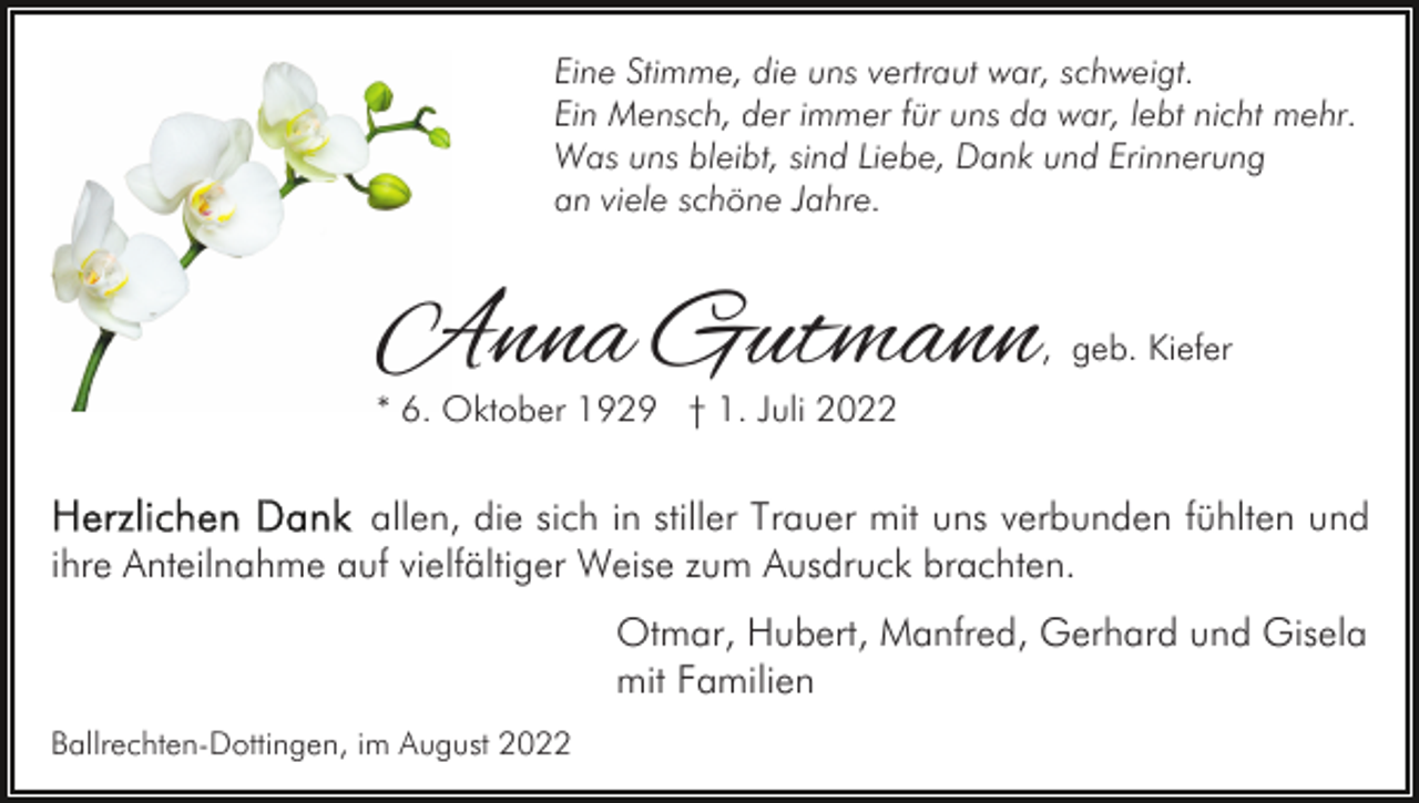 <p>Eine Stimme, die uns vertraut war, schweigt.<br />Ein Mensch, der immer für uns da war, lebt nicht mehr.<br />Was uns bleibt, sind Liebe, Dank und Erinnerung<br />an viele schöne Jahre.</p><p>Anna Gutmann</p><p>, geb. Kiefer</p><p>* 6. Oktober 1929 † 1. Juli 2022</p><p>allen, die sich in stiller Trauer mit uns verbunden fühlten und<br />ihre Anteilnahme auf vielfältiger Weise zum Ausdruck brachten.<br />Otmar, Hubert, Manfred, Gerhard und Gisela<br />mit Familien<br />Ballrechten-Dottingen, im August 2022</p>