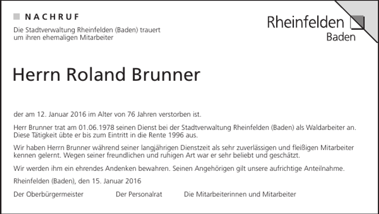 <p>N<br />HR<br />NAAC C<br />HURF U</p><p>F</p><p>Die Stadtverwaltung Rheinfelden (Baden) trauert<br />Die<br />Stadtverwaltung<br />Rheinfelden (Baden)<br />um ihren<br />ehemaligen Mitarbeiter</p><p>ACH<br />RUF<br />umNihren<br />ehemaligen<br />Mitarbeiter</p><p>trauert</p><p>Herrn Roland Brunner</p><p>Die Stadtverwaltung Rheinfelden (Baden) trauert<br />um ihren ehemaligen Mitarbeiter</p><p>Herrn Roland Brunner<br />Herrn Roland Brunner</p><p>der am 12. Januar 2016 im Alter von 76 Jahren verstorben ist.<br />Herr Brunner trat am 01.06.1978 seinen Dienst bei der Stadtverwaltung Rheinfelden (Baden) als Waldarbeiter an.</p><p>Dieseam<br />Tätigkeit<br />übte er bis<br />zum Eintritt<br />in die<br />Rente<br />aus. verstorben ist.<br />der<br />12.<br />Januar<br />imvon<br />Alter<br />von<br />761996<br />Jahren<br />der am 12.<br />Januar<br />20162016<br />im Alter<br />76 Jahren<br />verstorben<br />ist.</p><p>Wir haben Herrn Brunner während seiner langjährigen Dienstzeit als sehr zuverlässigen und fleißigen Mitarbeiter</p><p>Herr<br />Brunner<br />tratWegen<br />am 01.06.1978<br />seinen Dienst<br />der<br />Stadtverwaltung<br />Rheinfelden<br />(Baden) Rheinfelden<br />als Waldarbeiter(Baden)<br />an.<br />Herr<br />Brunner<br />trat<br />am<br />01.06.1978<br />seinen<br />Dienst<br />beierder<br />a<br />kennen<br />gelernt.<br />seiner<br />freundlichen<br />undbei<br />ruhigen<br />Art war<br />sehrStadtverwaltung<br />beliebt<br />und geschätzt.<br />Diese Tätigkeit<br />übteübte<br />er biser<br />zum<br />Eintritt<br />inEintritt<br />die Rente<br />1996<br />aus.<br />Diese<br />Tätigkeit<br />bis<br />zum<br />in<br />die<br />Rente<br />1996<br />aus.<br />Wir werden ihm ein ehrendes Andenken bewahren. Seinen Angehörigen gilt unsere aufrichtige Anteilnahme.<br />Wir haben Herrn Brunner während seiner langjährigen Dienstzeit als sehr zuverlässigen und fleißigen Mitarbeiter</p><p>Rheinfelden<br />(Baden),<br />den<br />15. Januar<br />2016 und<br />Wir<br />haben<br />Herrn<br />Brunner<br />während<br />seiner<br />langjährigen<br />Dienstzeit<br />sehr zuverlässigen und fle<br />kennen<br />gelernt.<br />Wegen<br />seiner<br />freundlichen<br />ruhigen<br />Art war er sehr<br />beliebt und als<br />geschätzt.<br />kennen<br />gelernt.<br />Wegen<br />seiner<br />freundlichen<br />und<br />ruhigen<br />Art<br />war<br />er<br />sehr<br />beliebt und geschätzt<br />Der<br />Oberbürgermeister<br />Der<br />Personalrat<br />Die<br />Mitarbeiterinnen<br />und<br />Mitarbeiter<br />Wir werden ihm ein ehrendes Andenken bewahren. Seinen Angehörigen gilt unsere aufrichtige Anteilnahme.</p><p>Wir<br />werden<br />ihm ein<br />ehrendes<br />Andenken bewahren. Seinen Angehörigen gilt unsere aufrichtig<br />Rheinfelden<br />(Baden),<br />den 15.<br />Januar 2016<br />Der Oberbürgermeister<br />Der Januar<br />Personalrat<br />Rheinfelden<br />(Baden), den 15.<br />2016</p><p>Die Mitarbeiterinnen und Mitarbeiter</p>