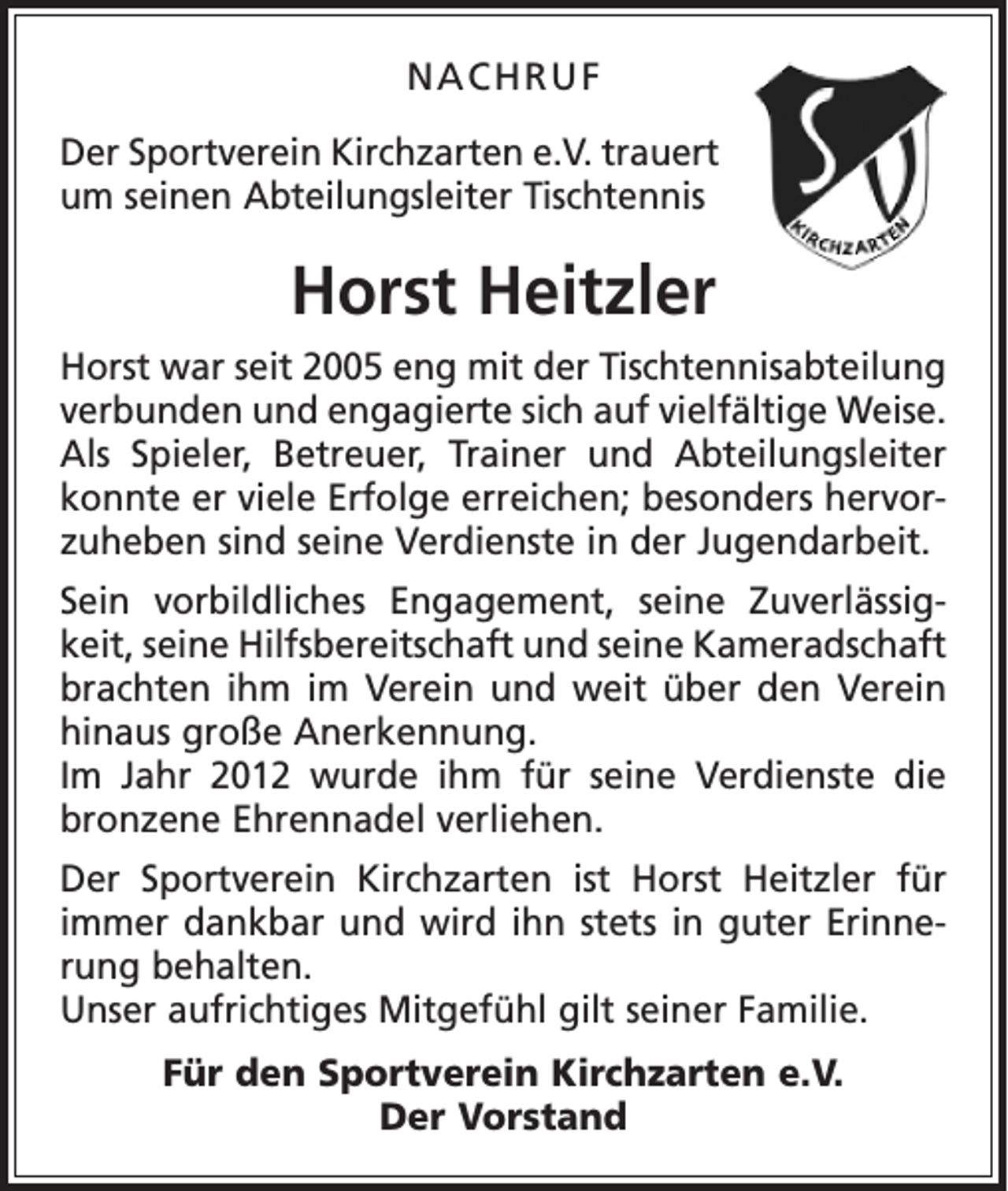 <p>NACHRUF<br />Der Sportverein Kirchzarten e.V. trauert<br />um seinen Abteilungsleiter Tischtennis</p><p>Horst Heitzler<br />Horst war seit 2005 eng mit der Tischtennisabteilung<br />verbunden und engagierte sich auf vielfältige Weise.<br />Als Spieler, Betreuer, Trainer und Abteilungsleiter<br />konnte er viele Erfolge erreichen; besonders hervorzuheben sind seine Verdienste in der Jugendarbeit.<br />Sein vorbildliches Engagement, seine Zuverlässigkeit, seine Hilfsbereitschaft und seine Kameradschaft<br />brachten ihm im Verein und weit über den Verein<br />hinaus große Anerkennung.<br />Im Jahr 2012 wurde ihm für seine Verdienste die<br />bronzene Ehrennadel verliehen.<br />Der Sportverein Kirchzarten ist Horst Heitzler für<br />immer dankbar und wird ihn stets in guter Erinnerung behalten.<br />Unser aufrichtiges Mitgefühl gilt seiner Familie.<br />Für den Sportverein Kirchzarten e.V.<br />Der Vorstand</p>