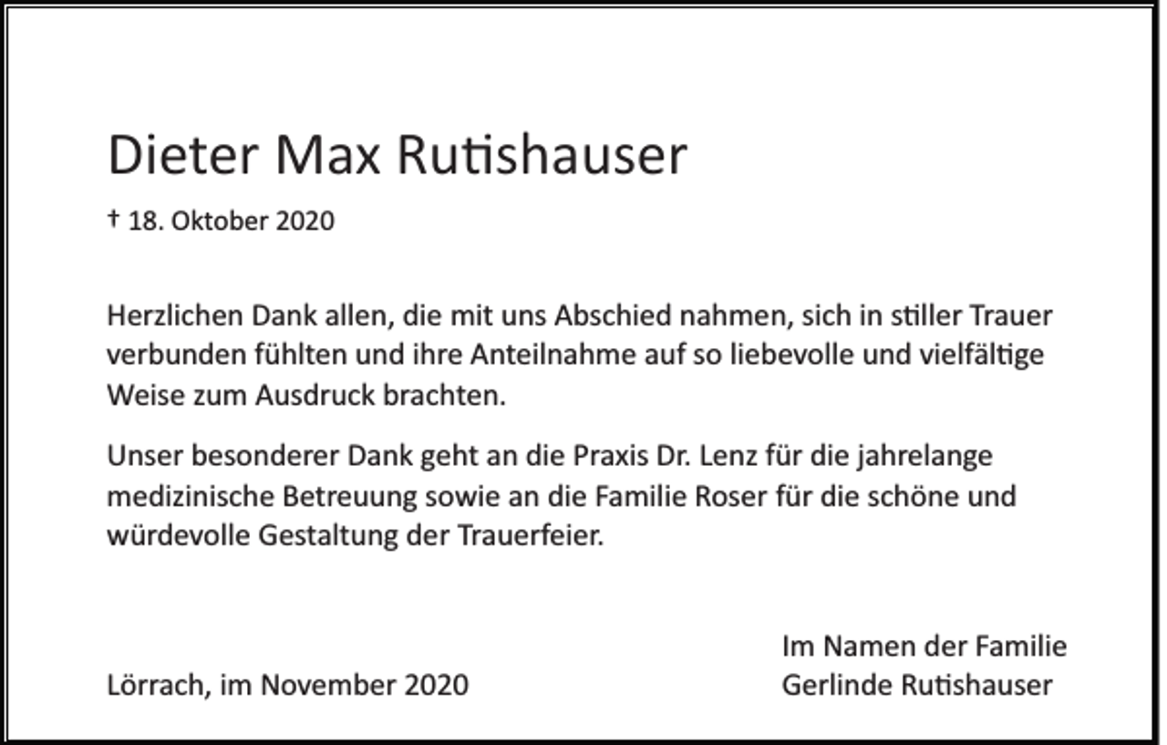 <p>Dieter Max Rutishauser<br />† 18. Oktober 2020</p><p>Herzlichen Dank allen, die mit uns Abschied nahmen, sich in stiller Trauer<br />verbunden fühlten und ihre Anteilnahme auf so liebevolle und vielfältige<br />Weise zum Ausdruck brachten.<br />Unser besonderer Dank geht an die Praxis Dr. Lenz für die jahrelange<br />medizinische Betreuung sowie an die Familie Roser für die schöne und<br />würdevolle Gestaltung der Trauerfeier.</p><p>Lörrach, im November 2020</p><p>Im Namen der Familie<br />Gerlinde Rutishauser</p>