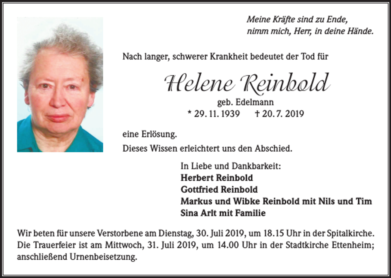 <p>Meine Kräfte sind zu Ende,<br />nimm mich, Herr, in deine Hände.</p><p>Nach langer, schwerer Krankheit bedeutet der Tod für</p><p>Helene Reinbold<br />geb. Edelmann<br />* 29. 11. 1939<br />† 20. 7. 2019</p><p>eine Erlösung.<br />Dieses Wissen erleichtert uns den Abschied.<br />In Liebe und Dankbarkeit:<br />Herbert Reinbold<br />Gottfried Reinbold<br />Markus und Wibke Reinbold mit Nils und Tim<br />Sina Arlt mit Familie<br />Wir beten für unsere Verstorbene am Dienstag, 30. Juli 2019, um 18.15 Uhr in der Spitalkirche.<br />Die Trauerfeier ist am Mittwoch, 31. Juli 2019, um 14.00 Uhr in der Stadtkirche Ettenheim;<br />anschließend Urnenbeisetzung.</p>