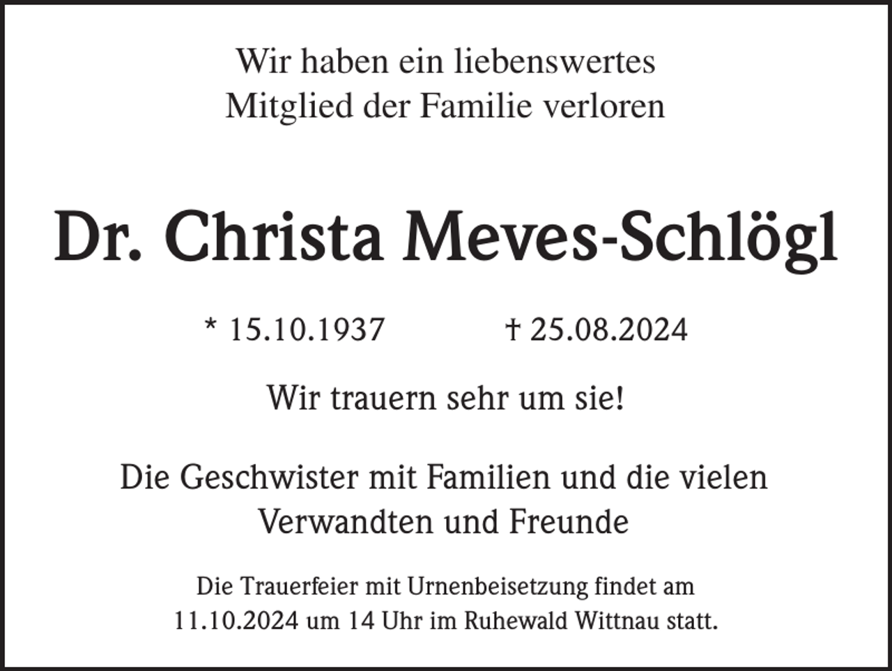 <p>Wir haben ein liebenswertes<br />Mitglied der Familie verloren</p><p>Dr. Christa Meves-Schlögl<br />* 15.10.1937</p><p>† 25.08.2024</p><p>Wir trauern sehr um sie!<br />Die Geschwister mit Familien und die vielen<br />Verwandten und Freunde<br />Die Trauerfeier mit Urnenbeisetzung findet am<br />11.10.2024 um 14 Uhr im Ruhewald Wittnau statt.</p>