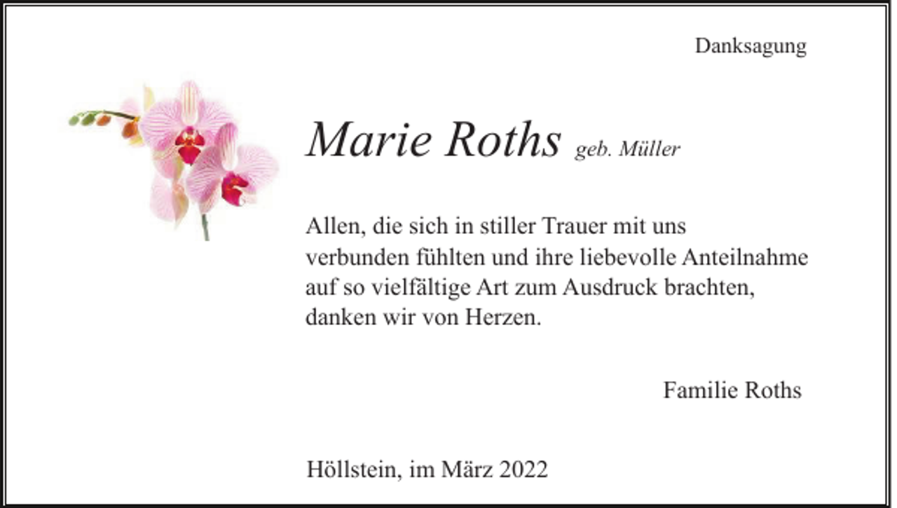 <p>Danksagung</p><p>Marie Roths geb. Müller<br />Allen, die sich in stiller Trauer mit uns<br />verbunden fühlten und ihre liebevolle Anteilnahme<br />auf so vielfältige Art zum Ausdruck brachten,<br />danken wir von Herzen.<br />Familie Roths<br />Höllstein, im März 2022</p>