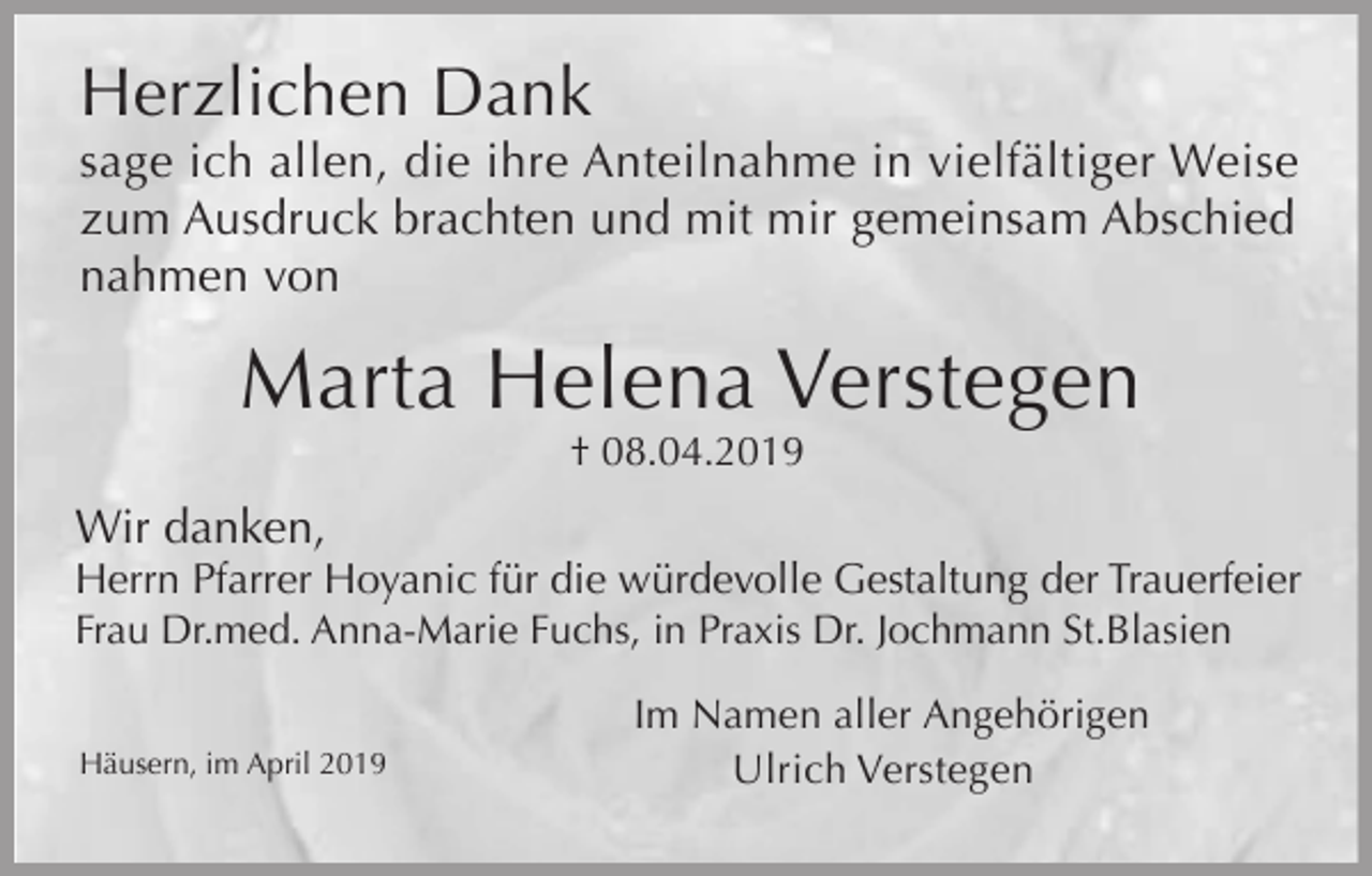 <p>Herzlichen Dank<br />sage ich allen, die ihre Anteilnahme in vielfältiger Weise<br />zum Ausdruck brachten und mit mir gemeinsam Abschied<br />nahmen von</p><p>Marta Helena Verstegen<br />† 08.04.2019</p><p>Wir danken,<br />Herrn Pfarrer Hoyanic für die würdevolle Gestaltung der Trauerfeier<br />Frau Dr.med. Anna-Marie Fuchs, in Praxis Dr. Jochmann St.Blasien<br />Häusern, im April 2019</p><p>Im Namen aller Angehörigen<br />Ulrich Verstegen</p>