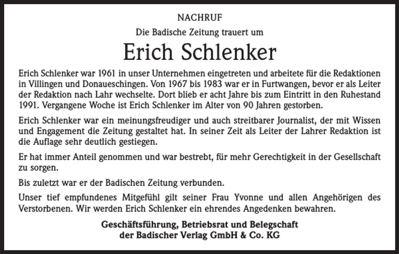 <p>NACHRUF<br />Die Badische Zeitung trauert um</p><p>Erich Schlenker<br />Erich Schlenker war 1961 in unser Unternehmen eingetreten und arbeitete für die Redaktionen<br />in Villingen und Donaueschingen. Von 1967 bis 1983 war er in Furtwangen, bevor er als Leiter<br />der Redaktion nach Lahr wechselte. Dort blieb er acht Jahre bis zum Eintritt in den Ruhestand<br />1991. Vergangene Woche ist Erich Schlenker im Alter von 90 Jahren gestorben.<br />Erich Schlenker war ein meinungsfreudiger und auch streitbarer Journalist, der mit Wissen<br />und Engagement die Zeitung gestaltet hat. In seiner Zeit als Leiter der Lahrer Redaktion ist<br />die Auflage sehr deutlich gestiegen.<br />Er hat immer Anteil genommen und war bestrebt, für mehr Gerechtigkeit in der Gesellschaft<br />zu sorgen.<br />Bis zuletzt war er der Badischen Zeitung verbunden.<br />Unser tief empfundenes Mitgefühl gilt seiner Frau Yvonne und allen Angehörigen des<br />­Verstorbenen. Wir werden Erich Schlenker ein ehrendes Angedenken bewahren.<br />Geschäftsführung, Betriebsrat und Belegschaft<br />der Badischer Verlag GmbH &amp; Co. KG</p>