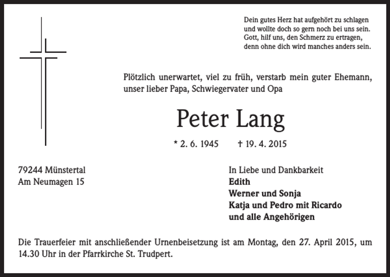 <p>P lötzlich unerwartet, viel zu früh, verstarb mein guter Ehemann,<br />unser lieber Papa, Schwiegervater und Opa</p><p>Peter Lang</p><p>* 2. 6. 1945 † 19. 4. 2015</p><p>79244 Münstertal<br />Am Neumagen 15</p><p>Dein gutes Herz hat aufgehört zu schlagen<br />und wollte doch so gern noch bei uns sein.<br />Gott, hilf uns, den Schmerz zu ertragen,<br />denn ohne dich wird manches anders sein.</p><p>In Liebe und Dankbarkeit<br />Edith<br />Werner und Sonja<br />Katja und Pedro mit Ricardo<br />und alle Angehörigen</p><p>Die Trauerfeier mit anschließender Urnenbeisetzung ist am Montag, den 27. April 2015, um<br />14.30 Uhr in der Pfarrkirche St. Trudpert.</p>