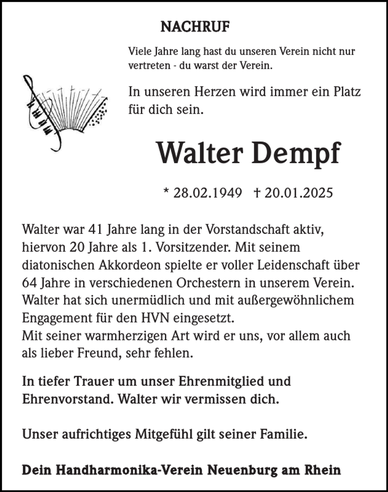 <p>NACHRUF<br />Viele Jahre lang hast du unseren Verein nicht nur<br />vertreten - du warst der Verein.</p><p>In unseren Herzen wird immer ein Platz<br />für dich sein.</p><p>Walter Dempf<br />* 28.02.1949 † 20.01.2025<br />Walter war 41 Jahre lang in der Vorstandschaft aktiv,<br />hiervon 20 Jahre als 1. Vorsitzender. Mit seinem<br />diatonischen Akkordeon spielte er voller Leidenschaft über<br />64 Jahre in verschiedenen Orchestern in unserem Verein.<br />Walter hat sich unermüdlich und mit außergewöhnlichem<br />Engagement für den HVN eingesetzt.<br />Mit seiner warmherzigen Art wird er uns, vor allem auch<br />als lieber Freund, sehr fehlen.<br />In tiefer Trauer um unser Ehrenmitglied und<br />Ehrenvorstand. Walter wir vermissen dich.<br />Unser aufrichtiges Mitgefühl gilt seiner Familie.<br />Dein Handharmonika-Verein Neuenburg am Rhein</p>