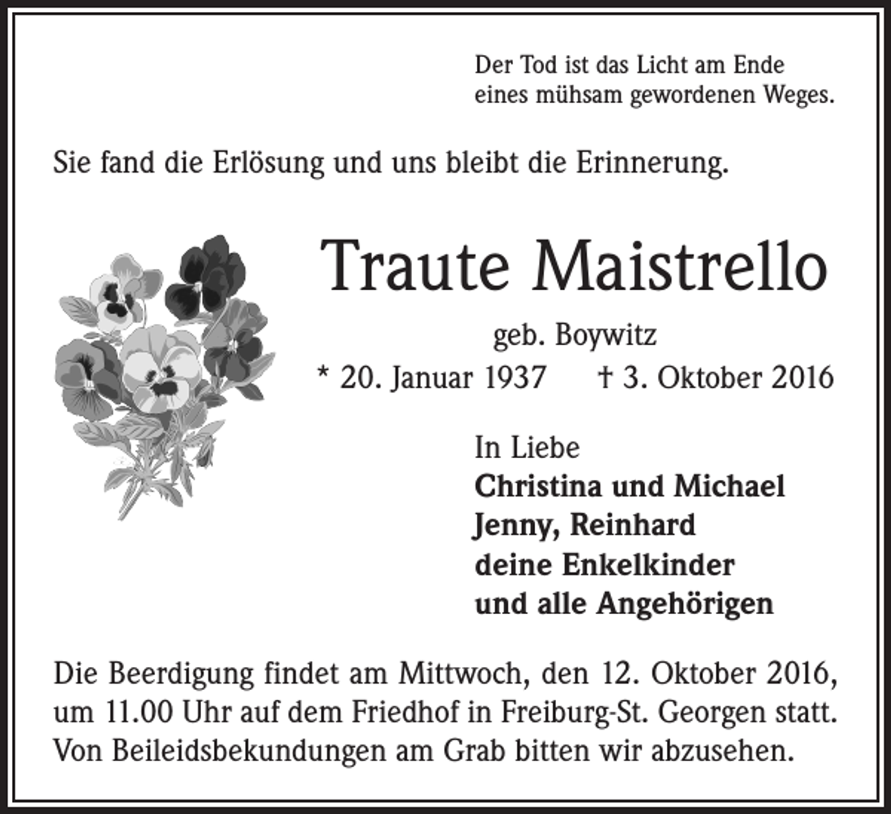 <p>Der Tod ist das Licht am Ende<br />eines mühsam gewordenen Weges.</p><p>Sie fand die Erlösung und uns bleibt die Erinnerung.</p><p>Traute Maistrello<br />geb. Boywitz<br />* 20. Januar 1937 † 3. Oktober 2016<br />In Liebe<br />Christina und Michael<br />Jenny, Reinhard<br />deine Enkelkinder<br />und alle Angehörigen<br />Die Beerdigung findet am Mittwoch, den 12. Oktober 2016,<br />um 11.00 Uhr auf dem Friedhof in Freiburg-St. Georgen statt.<br />Von Beileidsbekundungen am Grab bitten wir abzusehen.</p>