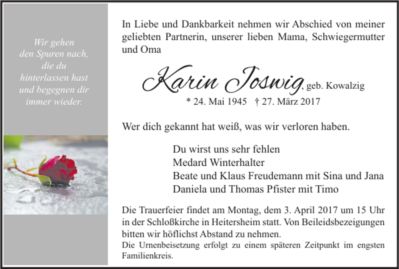 <p>Wir gehen<br />den Spuren nach,<br />die du<br />hinterlassen hast<br />und begegnen dir<br />immer wieder.</p><p>In Liebe und Dankbarkeit nehmen wir Abschied von meiner<br />geliebten Partnerin, unserer lieben Mama, Schwiegermutter<br />und Oma</p><p>Karin Joswig</p><p>, geb. Kowalzig</p><p>* 24. Mai 1945 † 27. März 2017</p><p>Wer dich gekannt hat weiß, was wir verloren haben.<br />Du wirst uns sehr fehlen<br />Medard Winterhalter<br />Beate und Klaus Freudemann mit Sina und Jana<br />Daniela und Thomas Pfister mit Timo<br />Die Trauerfeier findet am Montag, dem 3. April 2017 um 15 Uhr<br />in der Schloßkirche in Heitersheim statt. Von Beileidsbezeigungen<br />bitten wir höflichst Abstand zu nehmen.</p><p>Die Urnenbeisetzung erfolgt zu einem späteren Zeitpunkt im engsten<br />Familienkreis.</p>
