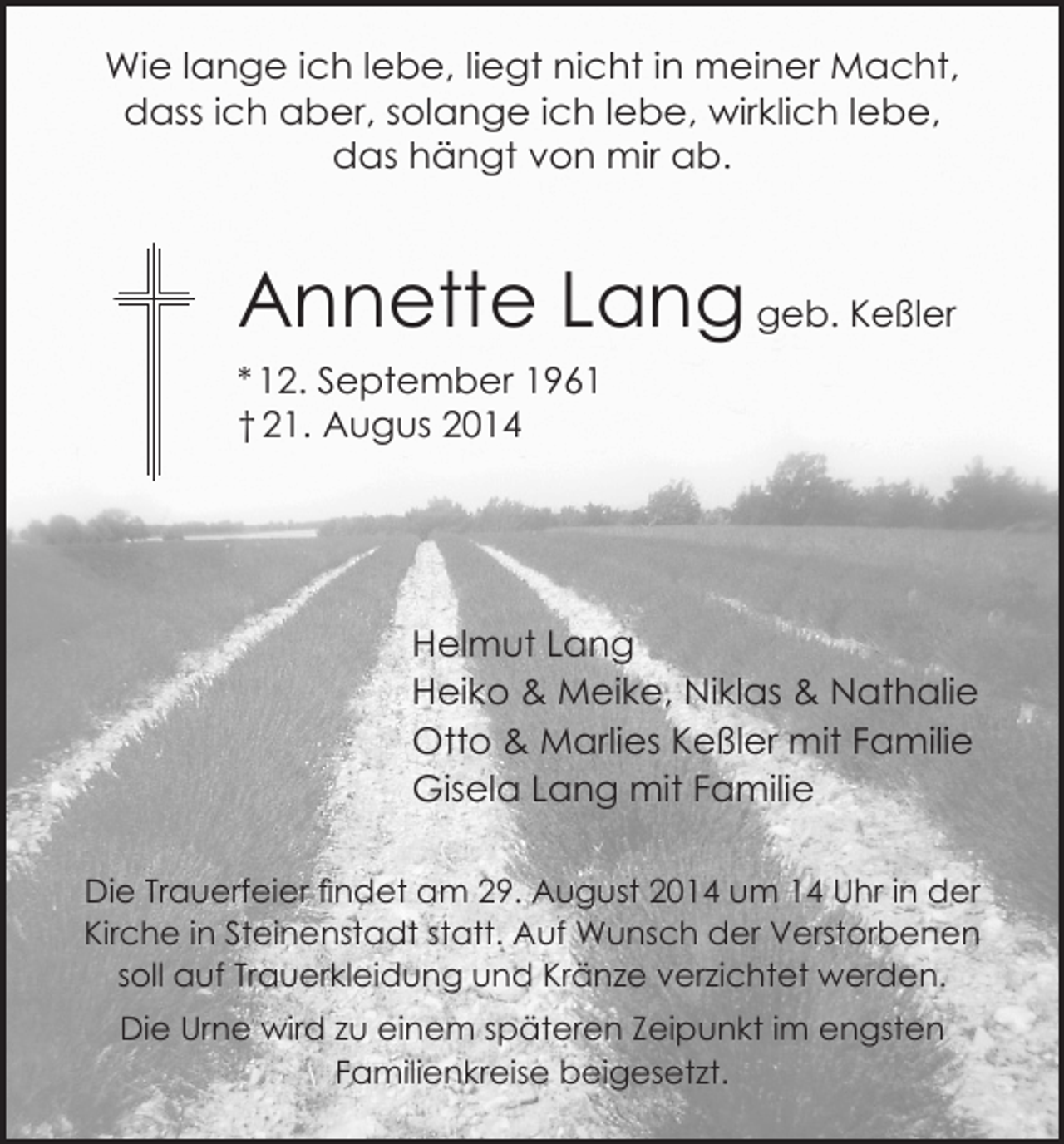 <p>Wie lange ich lebe, liegt nicht in meiner Macht,<br />dass ich aber, solange ich lebe, wirklich lebe,<br />das hängt von mir ab.</p><p>Annette Lang geb. Keßler<br />* 12. September 1961<br />† 21. Augus 2014</p><p>Helmut Lang<br />Heiko &amp; Meike, Niklas &amp; Nathalie<br />Otto &amp; Marlies Keßler mit Familie<br />Gisela Lang mit Familie<br />Die Trauerfeier findet am 29. August 2014 um 14 Uhr in der<br />Kirche in Steinenstadt statt. Auf Wunsch der Verstorbenen<br />soll auf Trauerkleidung und Kränze verzichtet werden.<br />Die Urne wird zu einem späteren Zeipunkt im engsten<br />Familienkreise beigesetzt.</p>