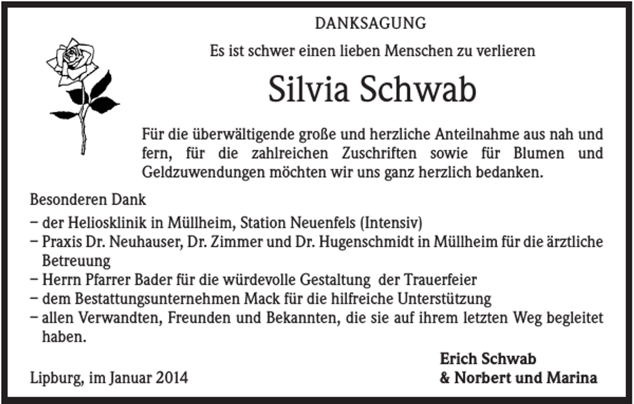 <p>DANKSAGUNG<br />Es ist schwer einen lieben Menschen zu verlieren</p><p>Silvia Schwab<br />Für die überwältigende große und herzliche Anteilnahme aus nah und<br />fern, für die zahlreichen Zuschriften sowie für Blumen und<br />Geldzuwendungen möchten wir uns ganz herzlich bedanken.<br />Besonderen Dank<br />– der Heliosklinik in Müllheim, Station Neuenfels (Intensiv)<br />– Praxis Dr. Neuhauser, Dr. Zimmer und Dr. Hugenschmidt in Müllheim für die ärztliche<br />Betreuung<br />– Herrn Pfarrer Bader für die würdevolle Gestaltung der Trauerfeier<br />– dem Bestattungsunternehmen Mack für die hilfreiche Unterstützung<br />– allen Verwandten, Freunden und Bekannten, die sie auf ihrem letzten Weg begleitet<br />haben.<br />Erich Schwab<br />Lipburg, im Januar 2014<br />&amp; Norbert und Marina</p>