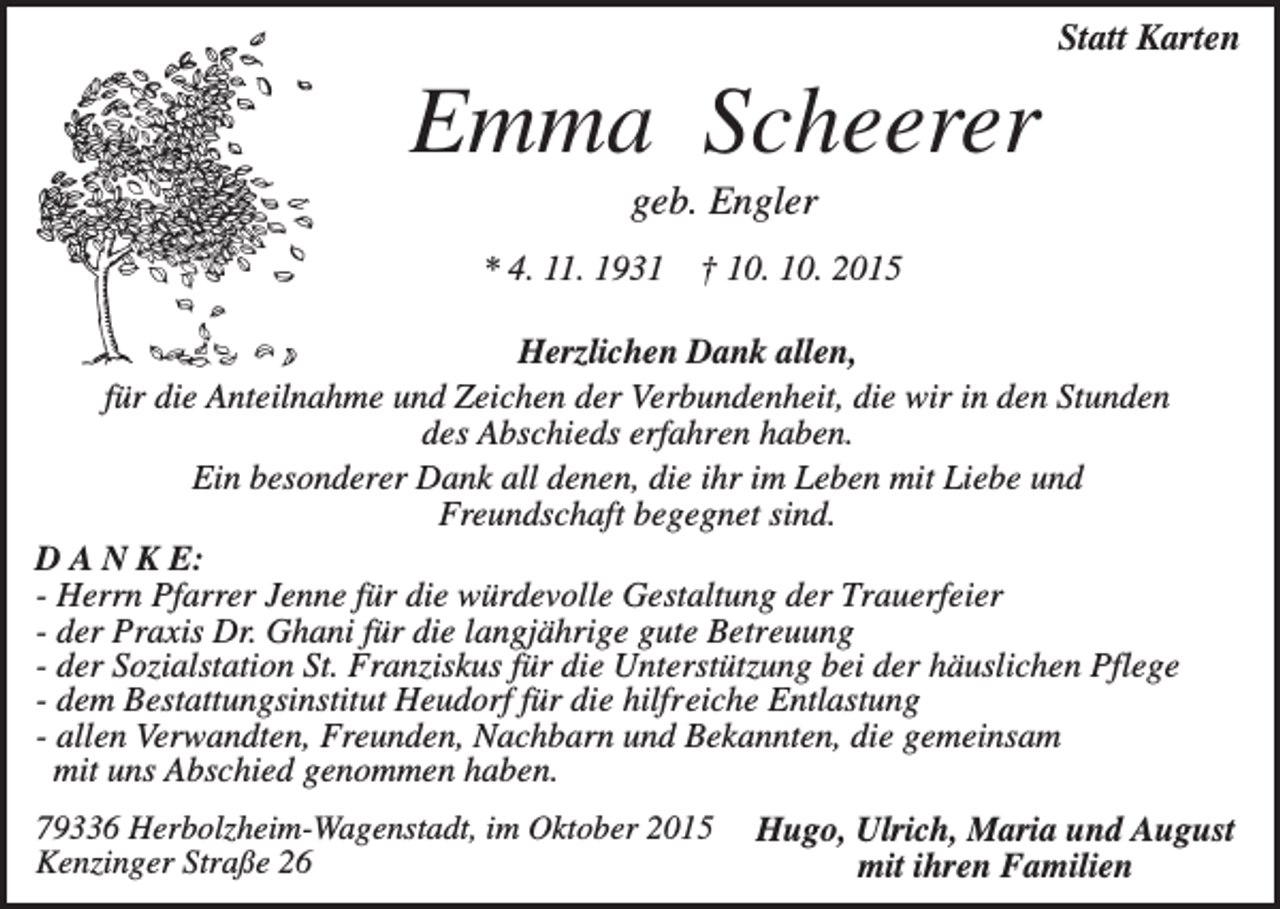 <p>Statt Karten</p><p>Emma Scheerer<br />geb. Engler<br />* 4. 11. 1931</p><p>† 10. 10. 2015</p><p>Herzlichen Dank allen,<br />für die Anteilnahme und Zeichen der Verbundenheit, die wir in den Stunden<br />des Abschieds erfahren haben.<br />Ein besonderer Dank all denen, die ihr im Leben mit Liebe und<br />Freundschaft begegnet sind.<br />D A N K E:<br />- Herrn Pfarrer Jenne für die würdevolle Gestaltung der Trauerfeier<br />- der Praxis Dr. Ghani für die langjährige gute Betreuung<br />- der Sozialstation St. Franziskus für die Unterstützung bei der häuslichen Pflege<br />- dem Bestattungsinstitut Heudorf für die hilfreiche Entlastung<br />- allen Verwandten, Freunden, Nachbarn und Bekannten, die gemeinsam<br />mit uns Abschied genommen haben.<br />79336 Herbolzheim-Wagenstadt, im Oktober 2015<br />Kenzinger Straße 26</p><p>Hugo, Ulrich, Maria und August<br />mit ihren Familien</p>