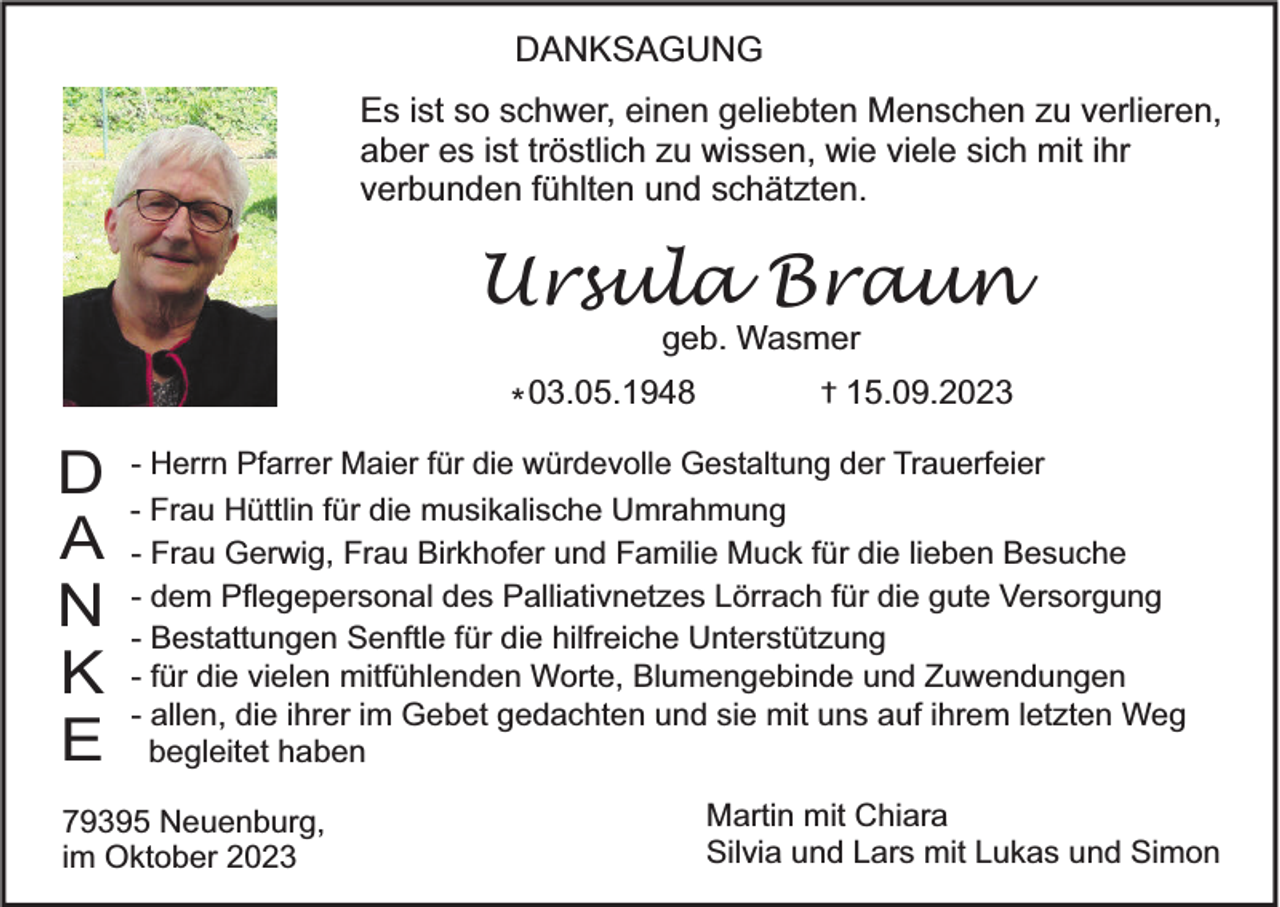 <p>DANKSAGUNG<br />Es ist so schwer, einen geliebten Menschen zu verlieren,<br />aber es ist tröstlich zu wissen, wie viele sich mit ihr<br />verbunden fühlten und schätzten.</p><p>Ursula Braun<br />geb. Wasmer</p><p>* 03.05.1948</p><p>D<br />A<br />N<br />K<br />E</p><p>†</p><p>15.09.2023</p><p>- Herrn Pfarrer Maier für die würdevolle Gestaltung der Trauerfeier<br />- Frau Hüttlin für die musikalische Umrahmung<br />- Frau Gerwig, Frau Birkhofer und Familie Muck für die lieben Besuche<br />- dem Pflegepersonal des Palliativnetzes Lörrach für die gute Versorgung<br />- Bestattungen Senftle für die hilfreiche Unterstützung<br />- für die vielen mitfühlenden Worte, Blumengebinde und Zuwendungen<br />- allen, die ihrer im Gebet gedachten und sie mit uns auf ihrem letzten Weg<br />begleitet haben</p><p>79395 Neuenburg,<br />im Oktober 2023</p><p>Martin mit Chiara<br />Silvia und Lars mit Lukas und Simon</p>