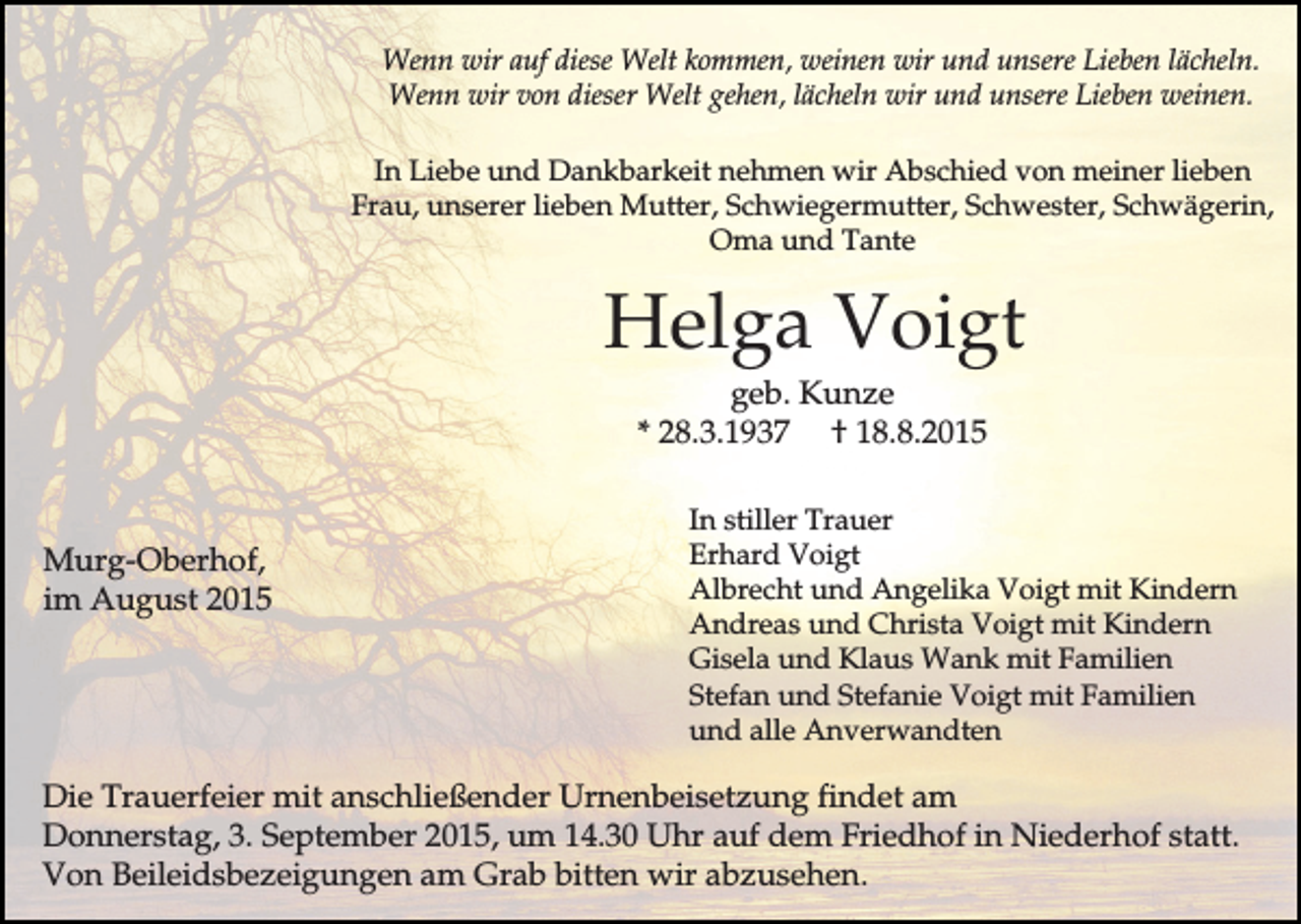<p>Wenn wir auf diese Welt kommen, weinen wir und unsere Lieben lächeln.<br />Wenn wir von dieser Welt gehen, lächeln wir und unsere Lieben weinen.<br />In Liebe und Dankbarkeit nehmen wir Abschied von meiner lieben<br />Frau, unserer lieben Mutter, Schwiegermutter, Schwester, Schwägerin,<br />Oma und Tante</p><p>Helga Voigt<br />geb. Kunze<br />* 28.3.1937 † 18.8.2015</p><p>Murg-Oberhof,<br />im August 2015</p><p>In stiller Trauer<br />Erhard Voigt<br />Albrecht und Angelika Voigt mit Kindern<br />Andreas und Christa Voigt mit Kindern<br />Gisela und Klaus Wank mit Familien<br />Stefan und Stefanie Voigt mit Familien<br />und alle Anverwandten</p><p>Die Trauerfeier mit anschließender Urnenbeisetzung findet am<br />Donnerstag, 3. September 2015, um 14.30 Uhr auf dem Friedhof in Niederhof statt.<br />Von Beileidsbezeigungen am Grab bitten wir abzusehen.</p>