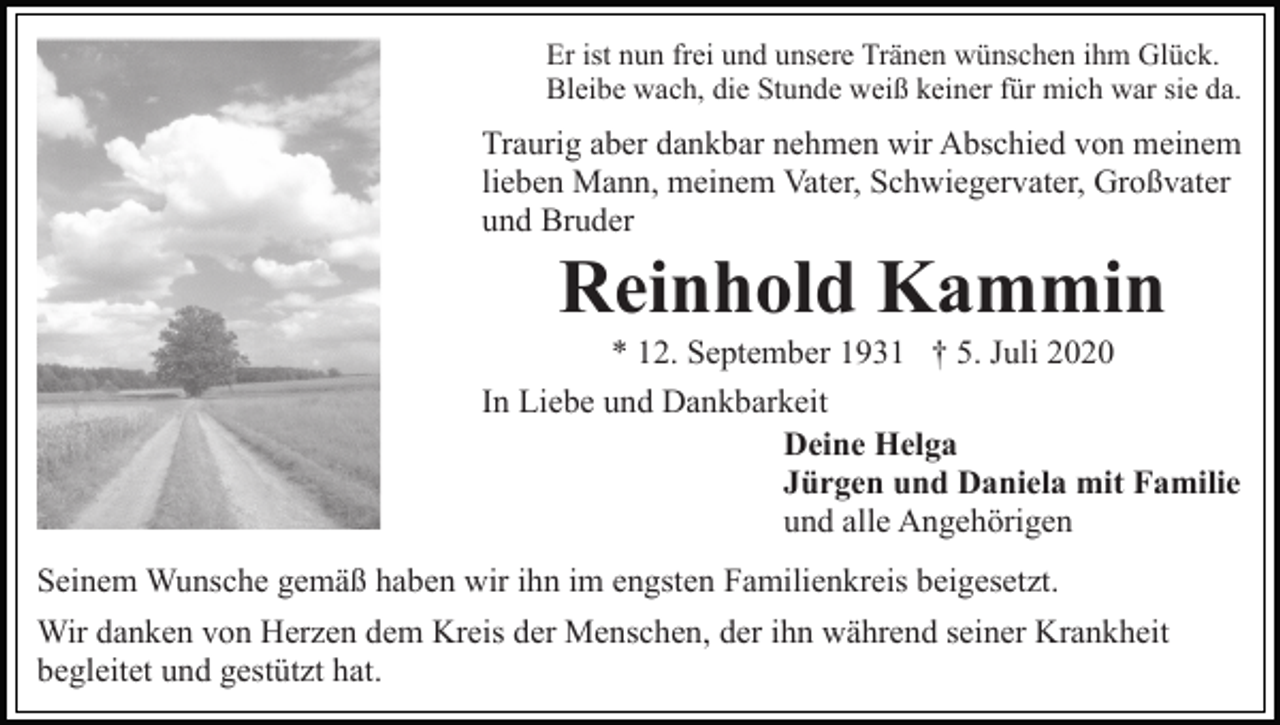 <p>Er ist nun frei und unsere Tränen wünschen ihm Glück.<br />Bleibe wach, die Stunde weiß keiner für mich war sie da.</p><p>Traurig aber dankbar nehmen wir Abschied von meinem<br />lieben Mann, meinem Vater, Schwiegervater, Großvater<br />und Bruder</p><p>Reinhold Kammin<br />* 12. September 1931 † 5. Juli 2020<br />In Liebe und Dankbarkeit<br />Deine Helga<br />Jürgen und Daniela mit Familie<br />und alle Angehörigen<br />Seinem Wunsche gemäß haben wir ihn im engsten Familienkreis beigesetzt.<br />Wir danken von Herzen dem Kreis der Menschen, der ihn während seiner Krankheit<br />begleitet und gestützt hat.</p>