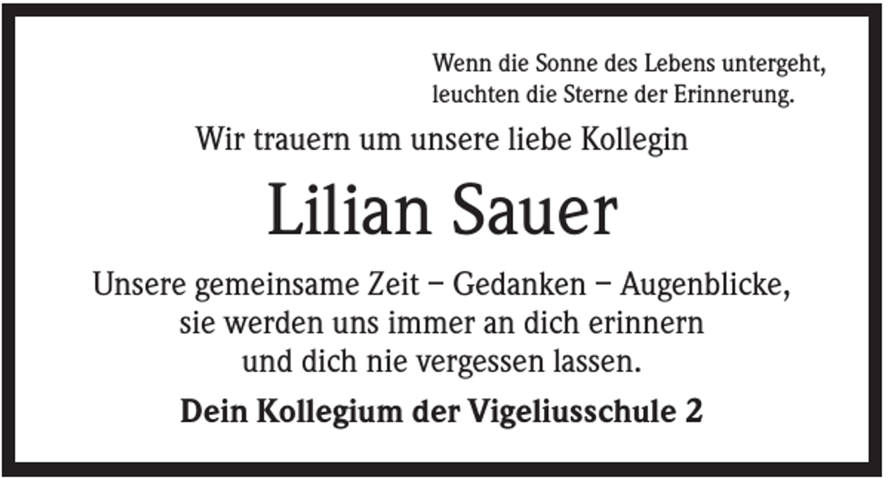 <p>Wenn die Sonne des Lebens untergeht,<br />leuchten die Sterne der Erinnerung.</p><p>Wir trauern um unsere liebe Kollegin</p><p>Lilian Sauer<br />Unsere gemeinsame Zeit – Gedanken – Augenblicke,<br />sie werden uns immer an dich erinnern<br />und dich nie vergessen lassen.<br />Dein Kollegium der Vigeliusschule 2</p>