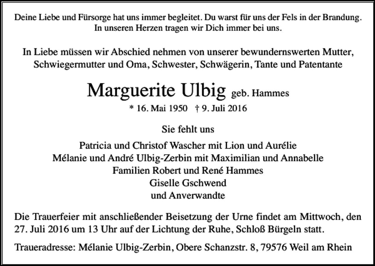 <p>Deine Liebe und Fürsorge hat uns immer begleitet. Du warst für uns der Fels in der Brandung.<br />In unseren Herzen tragen wir Dich immer bei uns.</p><p>In Liebe müssen wir Abschied nehmen von unserer bewundernswerten Mutter,<br />Schwiegermutter und Oma, Schwester, Schwägerin, Tante und Patentante</p><p>Marguerite Ulbig geb. Hammes<br />* 16. Mai 1950 † 9. Juli 2016</p><p>Sie fehlt uns<br />Patricia und Christof Wascher mit Lion und Aurélie<br />Mélanie und André Ulbig-Zerbin mit Maximilian und Annabelle<br />Familien Robert und René Hammes<br />Giselle Gschwend<br />und Anverwandte<br />Die Trauerfeier mit anschließender Beisetzung der Urne findet am Mittwoch, den<br />27. Juli 2016 um 13 Uhr auf der Lichtung der Ruhe, Schloß Bürgeln statt.<br />Traueradresse: Mélanie Ulbig-Zerbin, Obere Schanzstr. 8, 79576 Weil am Rhein</p>