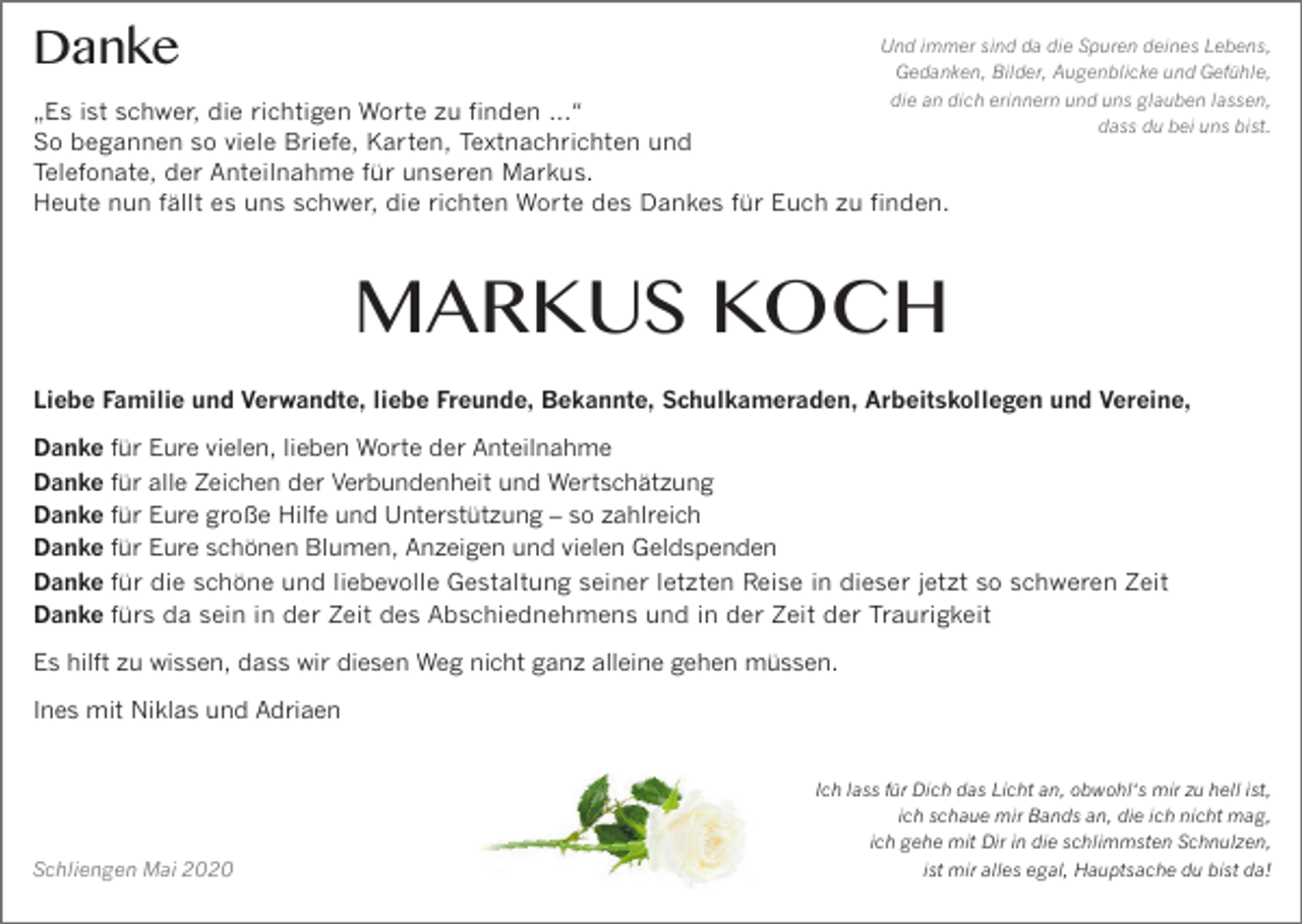 <p>Danke</p><p>Und immer sind da die Spuren deines Lebens,<br />Gedanken, Bilder, Augenblicke und Gefühle,<br />die an dich erinnern und uns glauben lassen,<br />dass du bei uns bist.</p><p>„Es ist schwer, die richtigen Worte zu finden …“<br />So begannen so viele Briefe, Karten, Textnachrichten und<br />Telefonate, der Anteilnahme für unseren Markus.<br />Heute nun fällt es uns schwer, die richten Worte des Dankes für Euch zu finden.</p><p>MARKUS KOCH<br />Liebe Familie und Verwandte, liebe Freunde, Bekannte, Schulkameraden, Arbeitskollegen und Vereine,<br />Danke für Eure vielen, lieben Worte der Anteilnahme<br />Danke für alle Zeichen der Verbundenheit und Wertschätzung<br />Danke für Eure große Hilfe und Unterstützung – so zahlreich<br />Danke für Eure schönen Blumen, Anzeigen und vielen Geldspenden<br />Danke für die schöne und liebevolle Gestaltung seiner letzten Reise in dieser jetzt so schweren Zeit<br />Danke fürs da sein in der Zeit des Abschiednehmens und in der Zeit der Traurigkeit<br />Es hilft zu wissen, dass wir diesen Weg nicht ganz alleine gehen müssen.<br />Ines mit Niklas und Adriaen</p><p>Schliengen Mai 2020</p><p>Ich lass für Dich das Licht an, obwohl‘s mir zu hell ist,<br />ich schaue mir Bands an, die ich nicht mag,<br />ich gehe mit Dir in die schlimmsten Schnulzen,<br />ist mir alles egal, Hauptsache du bist da!</p>