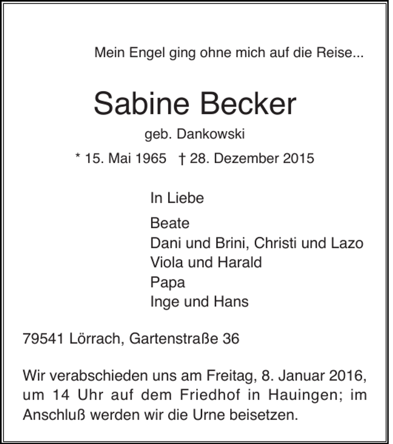 <p>Mein Engel ging ohne mich auf die Reise...</p><p>Sabine Becker<br />geb. Dankowski<br />* 15. Mai 1965 † 28. Dezember 2015</p><p>In Liebe<br />Beate<br />Dani und Brini, Christi und Lazo<br />Viola und Harald<br />Papa<br />Inge und Hans<br />79541 Lörrach, Gartenstraße 36<br />Wir verabschieden uns am Freitag, 8. Januar 2016,<br />um 14 Uhr auf dem Friedhof in Hauingen; im<br />Anschluß werden wir die Urne beisetzen.</p>