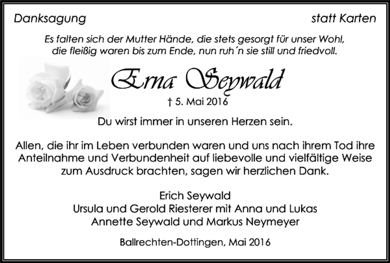 <p>Danksagung</p><p>statt Karten</p><p>Es falten sich der Mutter Hände, die stets gesorgt für unser Wohl,<br />die fleißig waren bis zum Ende, nun ruh´n sie still und friedvoll.</p><p>Erna Seywald<br />† 5. Mai 2016</p><p>Du wirst immer in unseren Herzen sein.<br />Allen, die ihr im Leben verbunden waren und uns nach ihrem Tod ihre<br />Anteilnahme und Verbundenheit auf liebevolle und vielfältige Weise<br />zum Ausdruck brachten, sagen wir herzlichen Dank.<br />Erich Seywald<br />Ursula und Gerold Riesterer mit Anna und Lukas<br />Annette Seywald und Markus Neymeyer<br />Ballrechten-Dottingen, Mai 2016</p>