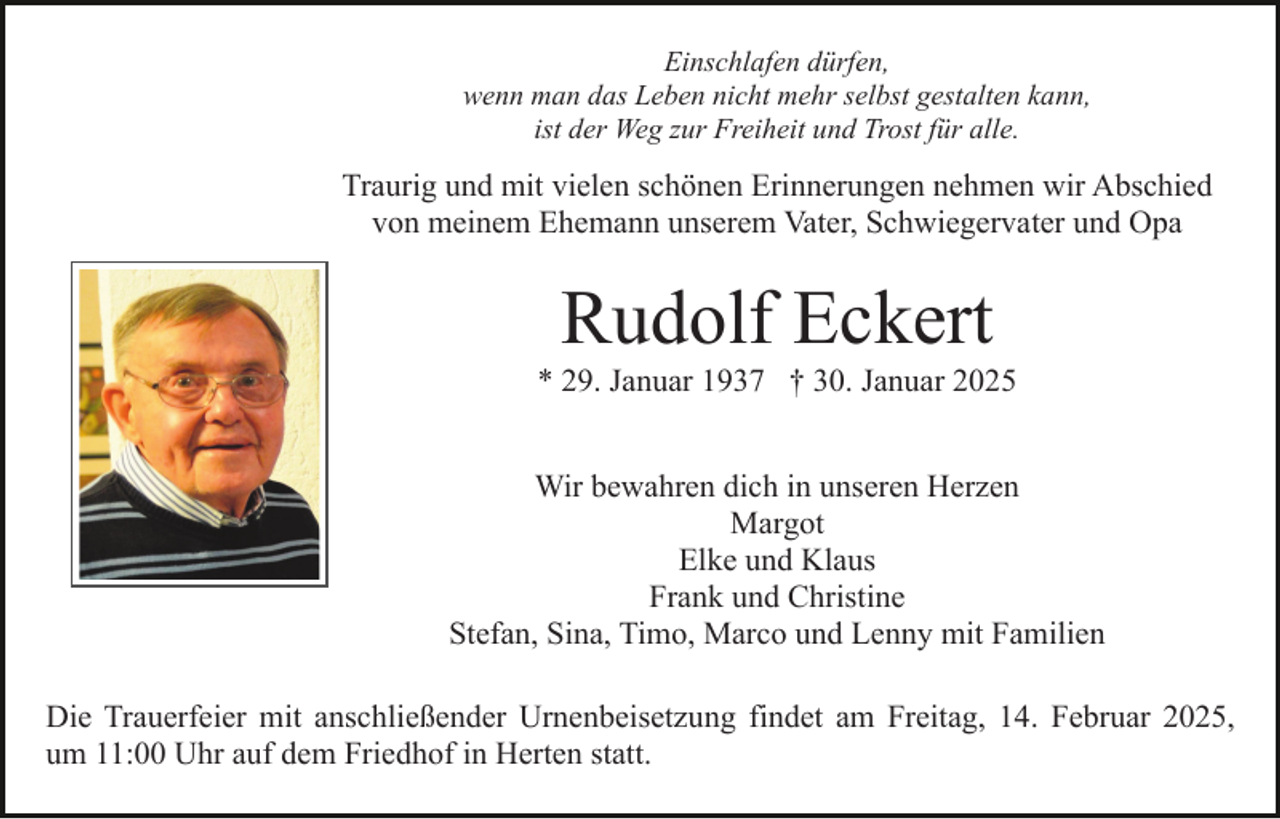 <p>Einschlafen dürfen,<br />wenn man das Leben nicht mehr selbst gestalten kann,<br />ist der Weg zur Freiheit und Trost für alle.</p><p>Traurig und mit vielen schönen Erinnerungen nehmen wir Abschied<br />von meinem Ehemann unserem Vater, Schwiegervater und Opa</p><p>Rudolf Eckert<br />* 29. Januar 1937 † 30. Januar 2025<br />Wir bewahren dich in unseren Herzen<br />Margot<br />Elke und Klaus<br />Frank und Christine<br />Stefan, Sina, Timo, Marco und Lenny mit Familien<br />Die Trauerfeier mit anschließender Urnenbeisetzung findet am Freitag, 14. Februar 2025,<br />um 11:00 Uhr auf dem Friedhof in Herten statt.</p>