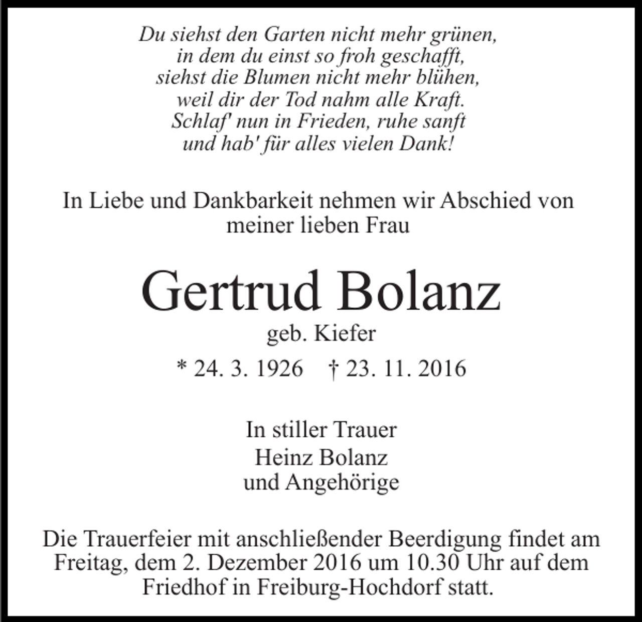 <p>Du siehst den Garten nicht mehr grünen,<br />in dem du einst so froh geschafft,<br />siehst die Blumen nicht mehr blühen,<br />weil dir der Tod nahm alle Kraft.<br />Schlaf' nun in Frieden, ruhe sanft<br />und hab' für alles vielen Dank!</p><p>In Liebe und Dankbarkeit nehmen wir Abschied von<br />meiner lieben Frau</p><p>Gertrud Bolanz<br />geb. Kiefer<br />* 24. 3. 1926 † 23. 11. 2016<br />In stiller Trauer<br />Heinz Bolanz<br />und Angehörige<br />Die Trauerfeier mit anschließender Beerdigung findet am<br />Freitag, dem 2. Dezember 2016 um 10.30 Uhr auf dem<br />Friedhof in Freiburg-Hochdorf statt.</p>