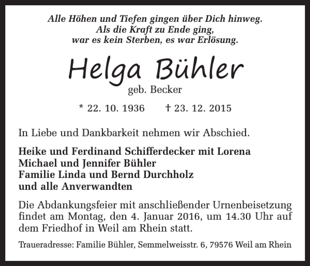 <p>Alle Höhen und Tiefen gingen über Dich hinweg.<br />Als die Kraft zu Ende ging,<br />war es kein Sterben, es war Erlösung.</p><p>Helga Bühler<br />geb. Becker</p><p>* 22. 10. 1936 † 23. 12. 2015<br />In Liebe und Dankbarkeit nehmen wir Abschied.<br />Heike und Ferdinand Schifferdecker mit Lorena<br />Michael und Jennifer Bühler<br />Familie Linda und Bernd Durchholz<br />und alle Anverwandten<br />Die Abdankungsfeier mit anschließender Urnenbeisetzung<br />findet am Montag, den 4. Januar 2016, um 14.30 Uhr auf<br />dem Friedhof in Weil am Rhein statt.<br />Traueradresse: Familie Bühler, Semmelweisstr. 6, 79576 Weil am Rhein</p>