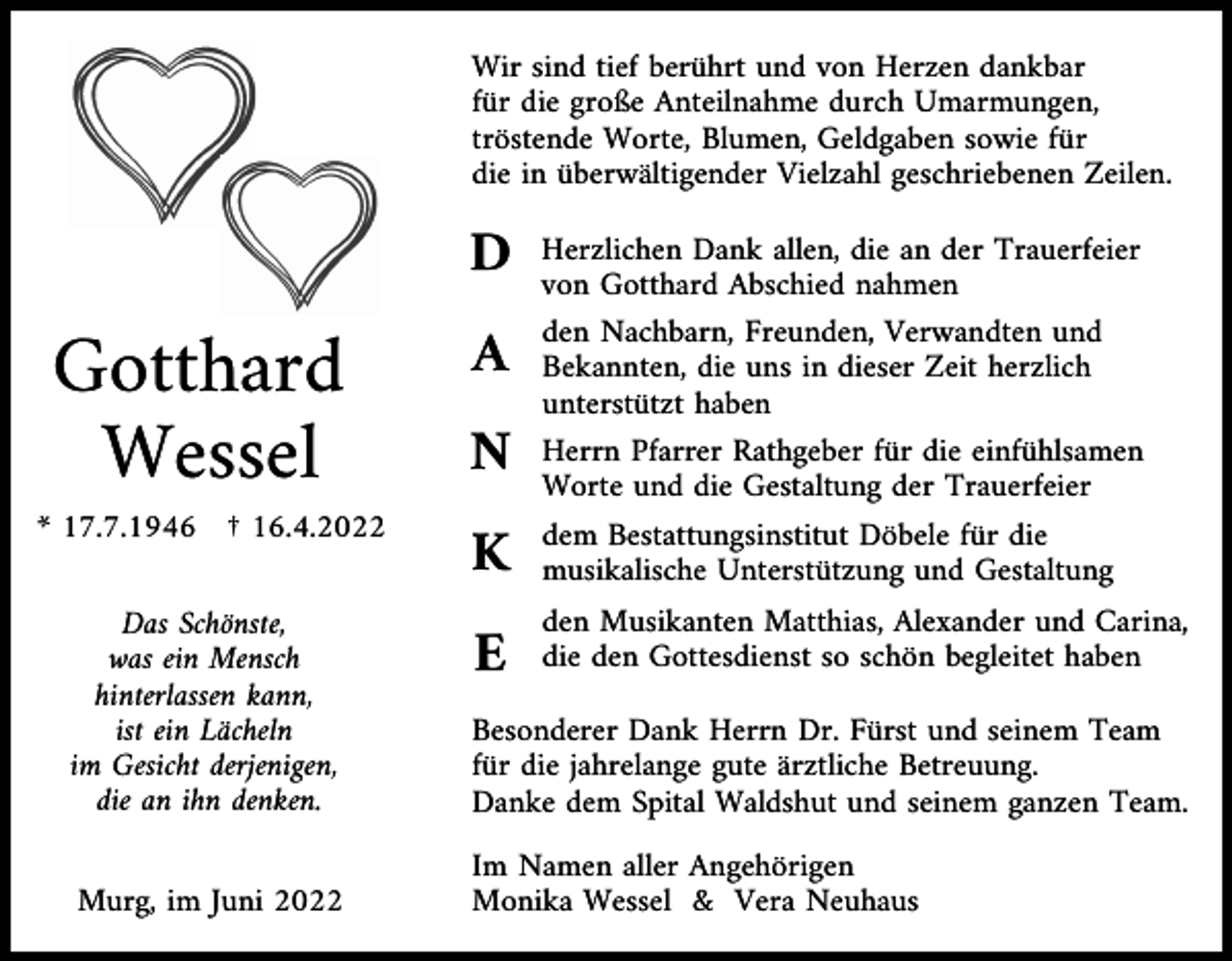 <p>Wir sind tief berührt und von Herzen dankbar<br />für die große Anteilnahme durch Umarmungen,<br />tröstende Worte, Blumen, Geldgaben sowie für<br />die in überwältigender Vielzahl geschriebenen Zeilen.</p><p>D</p><p>Gotthard<br />Wessel<br />* 17.7.1946 † 16.4.2022</p><p>A<br />N</p><p>Herzlichen Dank allen, die an der Trauerfeier<br />von Gotthard Abschied nahmen<br />den Nachbarn, Freunden, Verwandten und<br />Bekannten, die uns in dieser Zeit herzlich<br />unterstützt haben<br />Herrn Pfarrer Rathgeber für die einfühlsamen<br />Worte und die Gestaltung der Trauerfeier</p><p>K</p><p>dem Bestattungsinstitut Döbele für die<br />musikalische Unterstützung und Gestaltung</p><p>E</p><p>den Musikanten Matthias, Alexander und Carina,<br />die den Gottesdienst so schön begleitet haben</p><p>Das Schönste,<br />was ein Mensch<br />hinterlassen kann,<br />ist ein Lächeln<br />im Gesicht derjenigen,<br />die an ihn denken.</p><p>Besonderer Dank Herrn Dr. Fürst und seinem Team<br />für die jahrelange gute ärztliche Betreuung.<br />Danke dem Spital Waldshut und seinem ganzen Team.</p><p>Murg, im Juni 2022</p><p>Im Namen aller Angehörigen<br />Monika Wessel &amp; Vera Neuhaus</p>