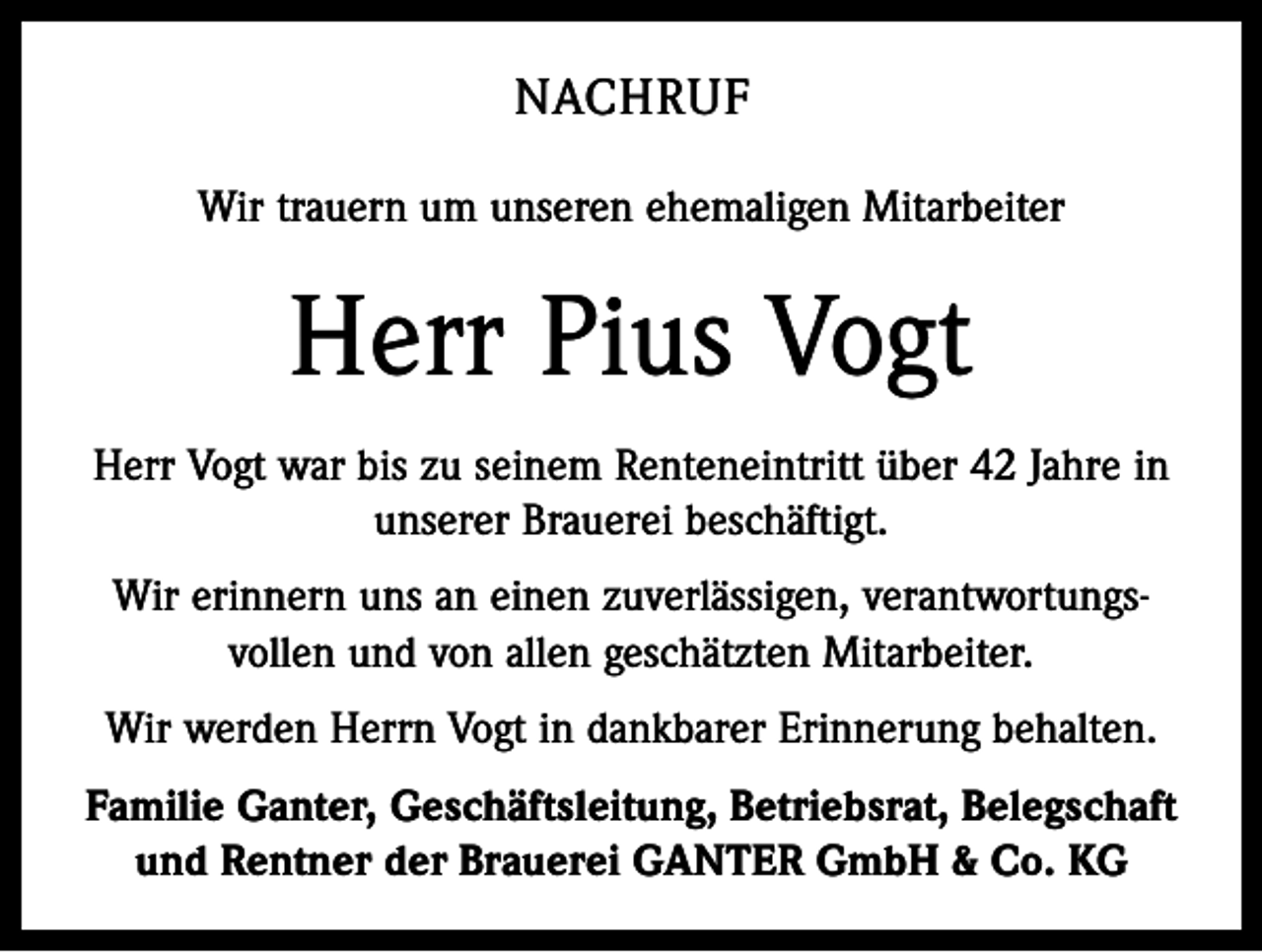 <p>NACHRUF<br />Wir trauern um unseren ehemaligen Mitarbeiter</p><p>Herr Pius Vogt<br />Herr Vogt war bis zu seinem Renteneintritt über 42 Jahre in<br />unserer Brauerei beschäftigt.<br />Wir erinnern uns an einen zuverlässigen, verantwortungs­<br />vollen und von allen geschätzten Mitarbeiter.<br />Wir werden Herrn Vogt in dankbarer Erinnerung behalten.<br />Familie Ganter, Geschäftsleitung, Betriebsrat, Belegschaft<br />und Rentner der Brauerei GANTER GmbH &amp; Co. KG</p>