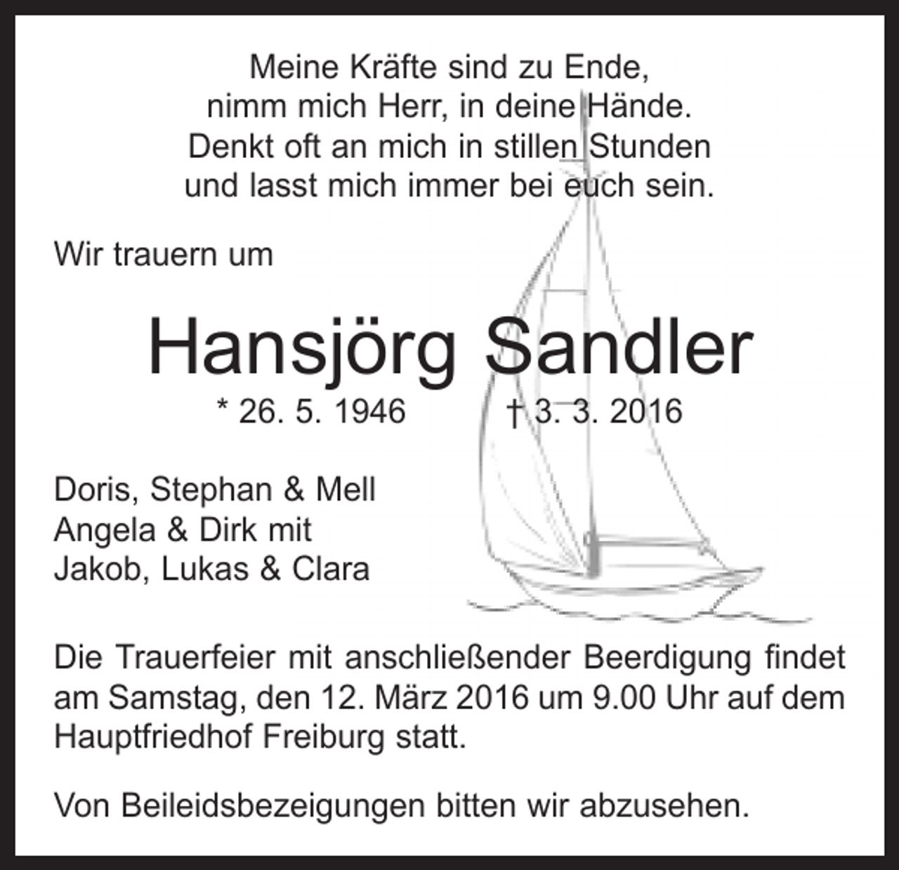 <p>Meine Kräfte sind zu Ende,<br />nimm mich Herr, in deine Hände.<br />Denkt oft an mich in stillen Stunden<br />und lasst mich immer bei euch sein.<br />Wir trauern um</p><p>Hansjörg Sandler<br />* 26. 5. 1946 † 3. 3. 2016</p><p>Doris, Stephan &amp; Mell<br />Angela &amp; Dirk mit<br />Jakob, Lukas &amp; Clara<br />Die Trauerfeier mit anschließender Beerdigung findet<br />am Samstag, den 12. März 2016 um 9.00 Uhr auf dem<br />Hauptfriedhof Freiburg statt.<br />Von Beileidsbezeigungen bitten wir abzusehen.</p>