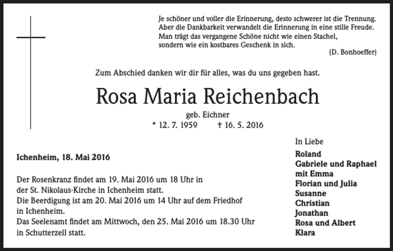 <p>Je schöner und voller die Erinnerung, desto schwerer ist die Trennung.<br />Aber die Dankbarkeit verwandelt die Erinnerung in eine stille Freude.<br />Man trägt das vergangene Schöne nicht wie einen Stachel,<br />sondern wie ein kostbares Geschenk in sich.</p><p>(D. Bonhoeffer)</p><p>Zum Abschied danken wir dir für alles, was du uns gegeben hast.</p><p>Rosa Maria Reichenbach<br />geb. Eichner<br />* 12. 7. 1959<br />† 16. 5. 2016</p><p>Ichenheim, 18. Mai 2016<br />Der Rosenkranz findet am 19. Mai 2016 um 18 Uhr in<br />der St. Nikolaus-Kirche in Ichenheim statt.<br />Die Beerdigung ist am 20. Mai 2016 um 14 Uhr auf dem Friedhof<br />in Ichenheim.<br />Das Seelenamt findet am Mittwoch, den 25. Mai 2016 um 18.30 Uhr<br />in Schutterzell statt.</p><p>In Liebe<br />Roland<br />Gabriele und Raphael<br />mit Emma<br />Florian und Julia<br />Susanne<br />Christian<br />Jonathan<br />Rosa und Albert<br />Klara</p>