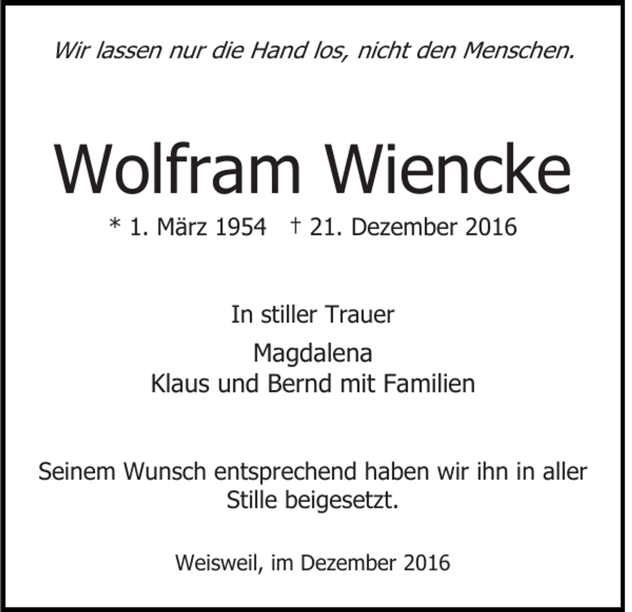 <p>Wir lassen nur die Hand los, nicht den Menschen.</p><p>Wolfram Wiencke<br />* 1. März 1954 † 21. Dezember 2016<br />In stiller Trauer</p><p>Magdalena<br />Klaus und Bernd mit Familien<br />Seinem Wunsch entsprechend haben wir ihn in aller<br />Stille beigesetzt.<br />Weisweil, im Dezember 2016</p>