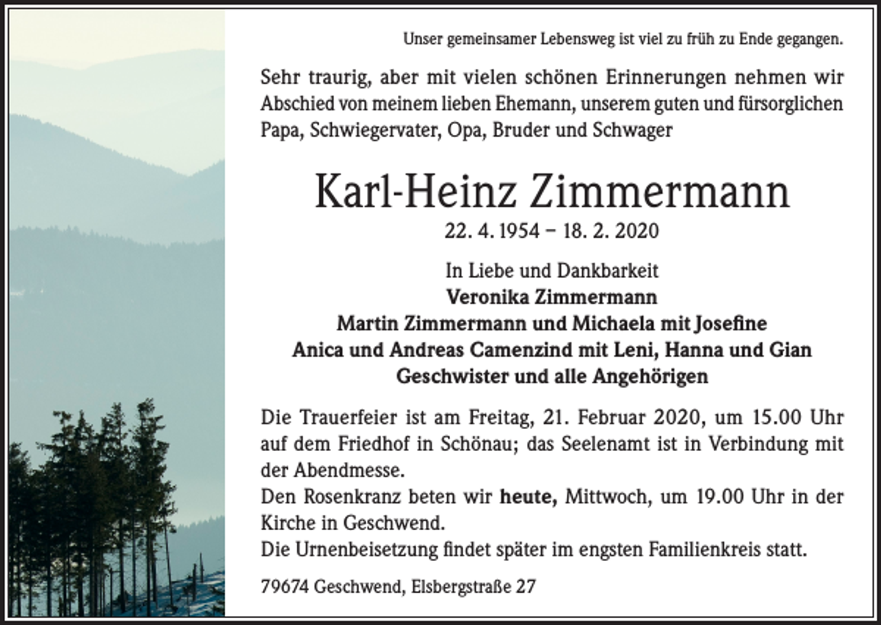 <p>Unser gemeinsamer Lebensweg ist viel zu früh zu Ende gegangen.</p><p>Sehr traurig, aber mit vielen schönen Erinnerungen nehmen wir<br />Abschied von meinem lieben Ehemann, unserem guten und fürsorglichen<br />Papa, Schwiegervater, Opa, Bruder und Schwager</p><p>Karl-Heinz Zimmermann<br />22. 4. 1954 – 18. 2. 2020</p><p>In Liebe und Dankbarkeit<br />Veronika Zimmermann<br />Martin Zimmermann und Michaela mit Josefine<br />Anica und Andreas Camenzind mit Leni, Hanna und Gian<br />Geschwister und alle Angehörigen<br />Die Trauerfeier ist am Freitag, 21. Februar 2020, um 15.00 Uhr<br />auf dem Friedhof in Schönau; das Seelenamt ist in Verbindung mit<br />der Abendmesse.<br />Den Rosenkranz beten wir heute, Mittwoch, um 19.00 Uhr in der<br />Kirche in Geschwend.<br />Die Urnenbeisetzung findet später im engsten Familienkreis statt.<br />79674 Geschwend, Elsbergstraße 27</p>