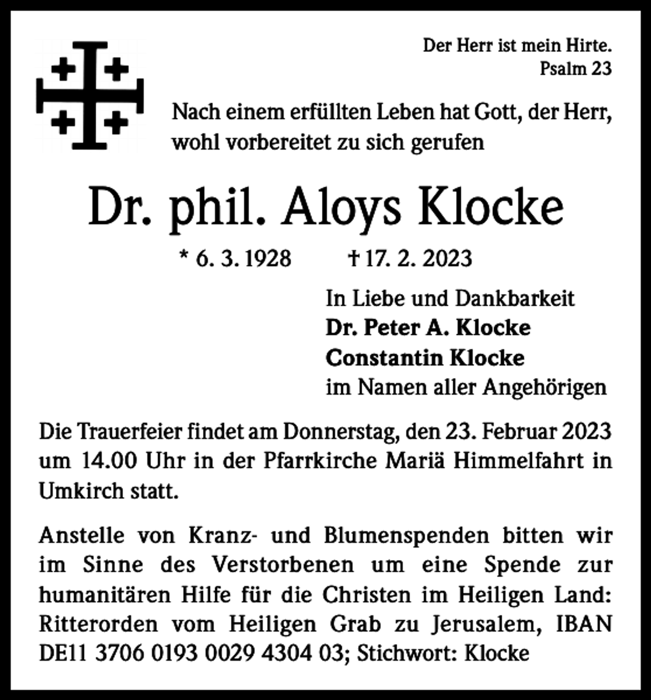 <p>Der Herr ist mein Hirte.<br />Psalm 23</p><p>Nach einem erfüllten Leben hat Gott, der Herr,<br />wohl vorbereitet zu sich gerufen</p><p>Dr. phil. Aloys Klocke<br />* 6. 3. 1928</p><p>† 17. 2. 2023<br />In Liebe und Dankbarkeit<br />Dr. Peter A. Klocke<br />Constantin Klocke<br />im Namen aller Angehörigen</p><p>Die Trauerfeier findet am Donnerstag, den 23. Februar 2023<br />um 14.00 Uhr in der Pfarrkirche Mariä Himmelfahrt in<br />Umkirch statt.<br />Anstelle von Kranz- und Blumenspenden bitten wir<br />im Sinne des Verstorbenen um eine Spende zur<br />humanitären Hilfe für die Christen im Heiligen Land:<br />Ritterorden vom Heiligen Grab zu Jerusalem, IBAN<br />DE11 3706 0193 0029 4304 03; Stichwort: Klocke</p>