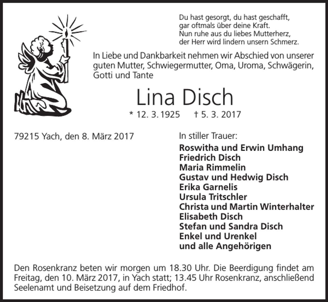 <p>Du hast gesorgt, du hast geschafft,<br />gar oftmals über deine Kraft.<br />Nun ruhe aus du liebes Mutterherz,<br />der Herr wird lindern unsern Schmerz.</p><p>In Liebe und Dankbarkeit nehmen wir Abschied von unserer<br />guten Mutter, Schwiegermutter, Oma, Uroma, Schwägerin,<br />Gotti und Tante</p><p>Lina Disch</p><p>* 12. 3. 1925 † 5. 3. 2019215 Yach, den 8. März 2017</p><p>In stiller Trauer:<br />Roswitha und Erwin Umhang<br />Friedrich Disch<br />Maria Rimmelin<br />Gustav und Hedwig Disch<br />Erika Garnelis<br />Ursula Tritschler<br />Christa und Martin Winterhalter<br />Elisabeth Disch<br />Stefan und Sandra Disch<br />Enkel und Urenkel<br />und alle Angehörigen</p><p>Den Rosenkranz beten wir morgen um 18.30 Uhr. Die Beerdigung findet am<br />Freitag, den 10. März 2017, in Yach statt; 13.45 Uhr Rosenkranz, anschließend<br />Seelenamt und Beisetzung auf dem Friedhof.</p>