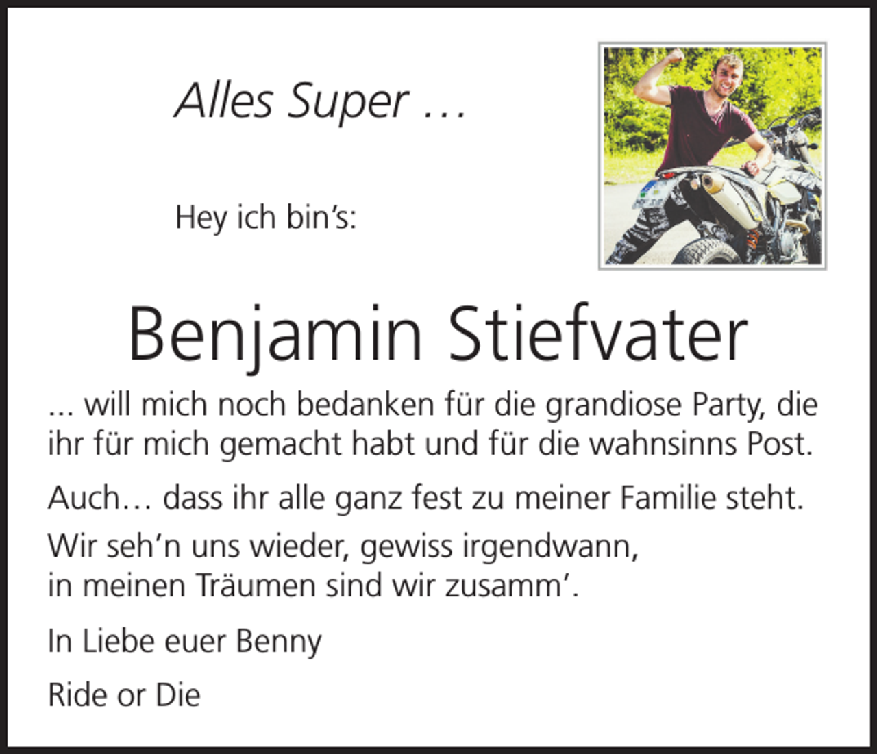 <p>Alles Super …<br />Hey ich bin’s:</p><p>Benjamin Stiefvater<br />... will mich noch bedanken für die grandiose Party, die<br />ihr für mich gemacht habt und für die wahnsinns Post.<br />Auch… dass ihr alle ganz fest zu meiner Familie steht.<br />Wir seh’n uns wieder, gewiss irgendwann,<br />in meinen Träumen sind wir zusamm’.<br />In Liebe euer Benny<br />Ride or Die</p>